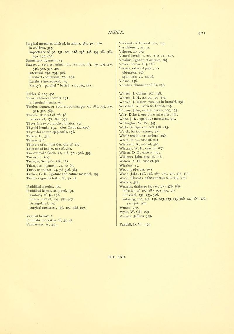 Surgical measures advised, in adults, 382, 402, 410. in children, 373. importance of, 92, 131, 201, 218, 258, 348, 355, 382, 3S5, 390, 395, 402. Suspensory ligament, 14. Suture, or sutures, animal. Si, 112, 202, 284, 293, 304, 307, 346, 370, 397. 401. intestinal, 230, 293, 306. Lembert continuous, 224, 295. Lembert interrupted, 229. Marcy's parallel  buried, 112, 229, 411. Tables, 6, 129, 407. Taxis in femoral hernia, 131. in inguinal hernia, 94. Tendon suture, or sutures, advantages of, 285, 295, 297, 305, 307, 389. Testicle, descent of, 28, 38. removal of, 171, 264, 394. Thevenir's two-branched dilator, 134. Thyroid hernia, 154. (See Obturator.) Thyroidal entero-epiplocele, 158. Tiffany, L., 354. Tilanus, 316. Tincture of cantharides, use of, 272. Tincture of iodine, use of, 272. Transversalis fascia, 22, 118, 371, 376, 399. Treves, F., 169. Triangle, Scarpa's, 156, 181. Triangular ligament, 21, 30, 65. Truss, or trusses, 74, 76, 376, 384. Tucker, G. R., ligature and suture material, 294. Tunica vaginalis testis, 28, 40, 47. Umbilical arteries, 190. Umbilical hernia, acquired, 191. anatomy of, 54, 190. radical cure of, 204, 381, 407. strangulated, 197. surgical measures, 196, 200, 386, 407. Vaginal hernia, 2. Vaginalis processus, 28, 35, 47. Vanderveer, A., 353. Varicosity of femoral vein, 129. Vas deferens, 28, 32. Velpeau, 40, 272. Ventral hernia, 2, 207, 210, 211, 407. Vesalius, ligation of arteries, 285. Vesical hernia, 185, 188. Vessels, external pubic, 10. obturator, 156. spermatic, 27, 32, 66. Vinson, 156. Vomitus, character of, 89, 236. Warren, J. Collins, 267, 348. Warren, J. H., 29, 99, 107, 274. Warren, J. Mason, vomitus in bronchi, 236. Wassilieff, A., ischiatic hernia, 165. Watson, John, ventral hernia, 209, 273. Weir, Robert, operative measures, 351. Weist, J. R., operative measures, 355. Wellington, W. W., 345- Wells, Sir Spencer, 208, 378, 413. Werth, buried sutures, 300. Whale tendon, or tendons, 296. White, H. C, case of, 241. Whitman, B., case of, 350. Whitney, W. F., case of, 187. Wilcox, D. G., case of, 353. Williams, John, case of, 178. Wilson, A. H., case of, 90. Winslow, 15. Wood, pad-truss, 269. Wood, John, 108, 146, 269, 275, 301, 323, 413. Wood, Thomas, subcutaneous suturing, 275. Wolters, 313. Wounds, drainage in, no, 300, 379, 389. infection of, 202, 289, 299, 309, 387. intestinal, 230, 235, 306. suturing, no, 141, 146, 203, 223, 235, 306, 347, 365, 389, 392, 401, 402. Wutzer, 270. Wylie, W. Gill, 209. Wyman, Jeffries, 309. Yandell, D. W., 355.