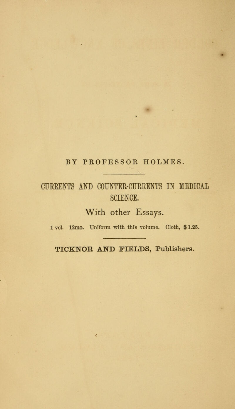 BY PROFESSOK HOLMES. CTJERENTS AND COUNTER-CUEEENTS IN MEDICAL SCIENCE. With other Essays. 1 vol. 12ino. Uniform with this volume. Cloth, $ 1.25. TICKNOR AND FIELDS, Publishers.