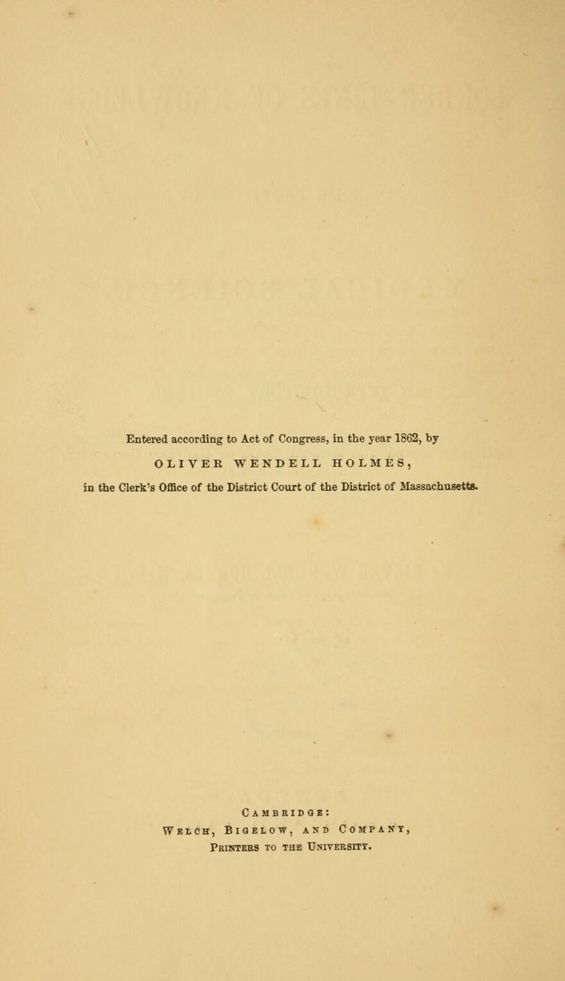 Entered according to Act of Congress, in tlie year 1862, by OLIVER WENDELL HOLMES, in the Clerk's Office of the District Court of the District of Massachusetts. Cambridge: Welch, Bigelow, and Company, Peintebs to the Unitebsitt.
