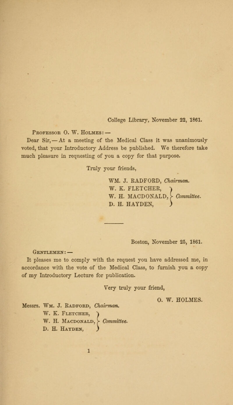 College Library, November 22, 1861. Pkofessoe 0. W. HoLiUES: — Dear Sir, — At a meeting of the Medical Class it was tmanimonsly voted, that your Introductory Address be published. We therefore take much pleasure in requesting of you a copy for that purpose. Truly your friends, WM. J. RADFORD, Chairman. W. K. FLETCHER, ^ W. H. MACDONALD, i- Committee. D. H. HAYDEN, ) Boston, November 25, 1861. Gentlemen: — It pleases me to comply with the request you have addressed me, in accordance with the vote of the Medical Class, to famish you a copy of my Introductory Lecture for publication. Very truly your friend, 0. W. HOLMES. Messrs. Wm. J. Radford, Chairman. W. K. Fletcher, ^ W. H. Macdonald, > Committee. D. H. Hayden, }