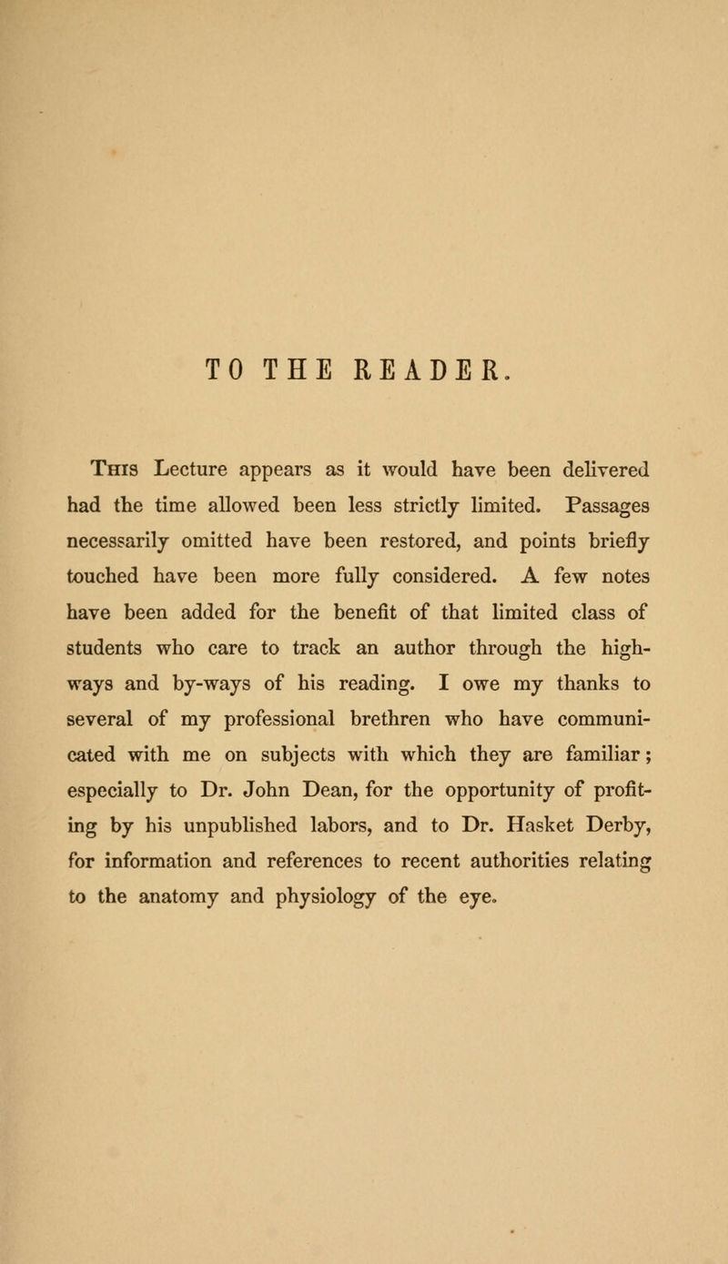 TO THE READER. Tecis Lecture appears as it would have been delivered had the time allowed been less strictlj limited. Passages necessarily omitted have been restored, and points briefly touched have been more fully considered. A few notes have been added for the benefit of that limited class of students who care to track an author through the high- ways and by-ways of his reading. I owe my thanks to several of my professional brethren who have communi- cated with me on subjects with which they are familiar; especially to Dr. John Dean, for the opportunity of profit- ing by his unpublished labors, and to Dr. Hasket Derby, for information and references to recent authorities relating to the anatomy and physiology of the eye.