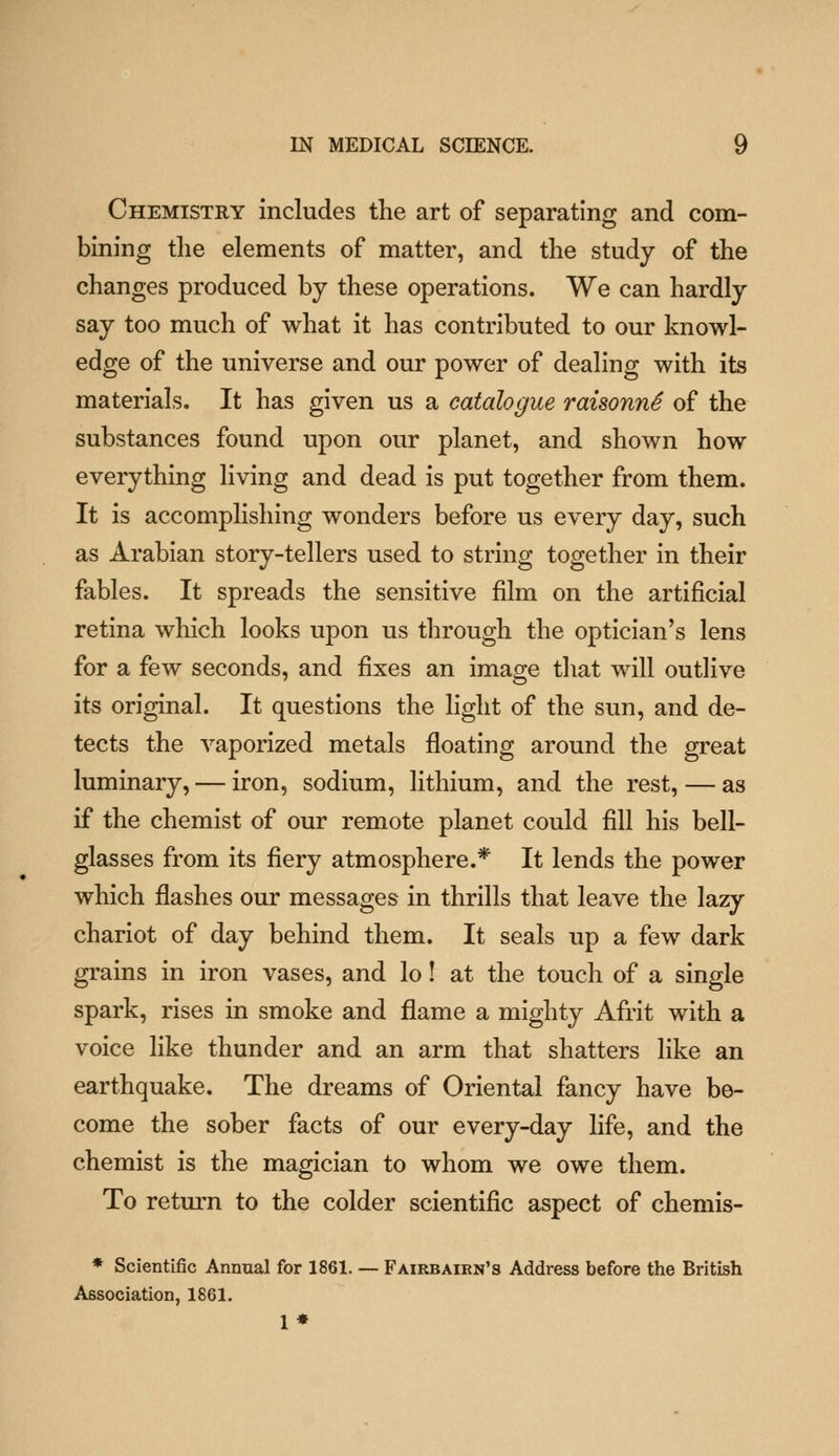 Chemistry includes the art of separating and com- bining the elements of matter, and the study of the changes produced by these operations. We can hardly say too much of what it has contributed to our knowl- edge of the universe and our power of dealing with its materials. It has given us a catalogue raisonnS of the substances found upon our planet, and shown how everything living and dead is put together from them. It is accomplishing wonders before us every day, such as Arabian story-tellers used to string together in their fables. It spreads the sensitive film on the artificial retina which looks upon us through the optician's lens for a few seconds, and fixes an image that will outlive its original. It questions the light of the sun, and de- tects the vaporized metals floating around the great luminary, — iron, sodium, lithium, and the rest, — as if the chemist of our remote planet could fill his bell- glasses from its fiery atmosphere.* It lends the power which flashes our messages in thrills that leave the lazy chariot of day behind them. It seals up a few dark grains in iron vases, and lo! at the touch of a single spark, rises in smoke and flame a mighty Afrit with a voice like thunder and an arm that shatters like an earthquake. The dreams of Oriental fancy have bo- come the sober facts of our every-day life, and the chemist is the magician to whom we owe them. To retm-n to the colder scientific aspect of chemis- * Scientific Annual for 1861. — Fairbaikn's Address before the British Association, 1861. 1*