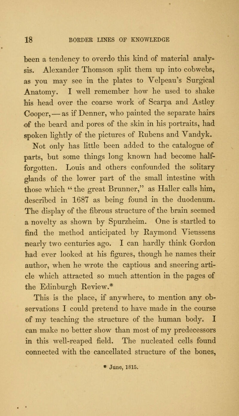 been a tendency to overdo this kind of material analy- sis. Alexander Thomson split tliem np into cobwebs, as you may see in the plates to Yelpeau's Surgical Anatomy. I well remember how he used to shake his head over the coarse work of Scarpa and Astley Cooper, — as if Denner, who painted the separate hairs of the beard and pores of the skin in his portraits, had iq)oken lightly of the pictures of Rubens and Yandyk. Not only has little been added to the catalogue of parts, but some things long known had become half- forgotten. Louis and others confounded the solitary glands of the lower part of the small intestine with those which  the great Brunner, as Haller calls him, described in 1687 as being found in the duodenum. The display of the fibrous structure of the brain seemed a novelty as shown by Spurzheim. One is startled to find the method anticipated by Raymond Vieussens nearly two centuries ago. I can hardly think Gordon had ever looked at his figures, though he names their author, when he wrote the captious and sneering arti- cle which attracted so much attention in the pages of the Edinburgh Review.* This is the place, if anywhere, to mention any ob- servations I could pretend to have made in the course of my teaching the structure of the human body. I can make no better show than most of my predecessors in this well-reaped field. The nucleated cells found connected with the cancellated structure of the bones, * June, 1815.