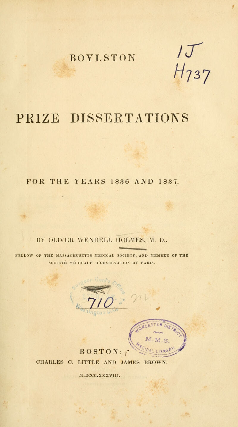 BOYLSTON PEIZE DISSEETATIONS FOR THE YEARS 1836 AND 1837. BY OLIVER WENDELL HOLMES, M. D., FELLOW OF THE MASSACHUSETTS MEDICAL SOCIETY, AND MEMBER OF THE SOCIETE MEDICALE D OBSERVATION OF PARIS. . 7/0 B O S T O N : j^  CHARLES C. LITTLE AND JAMES BROWN. M.DCCC.XXXVIII.