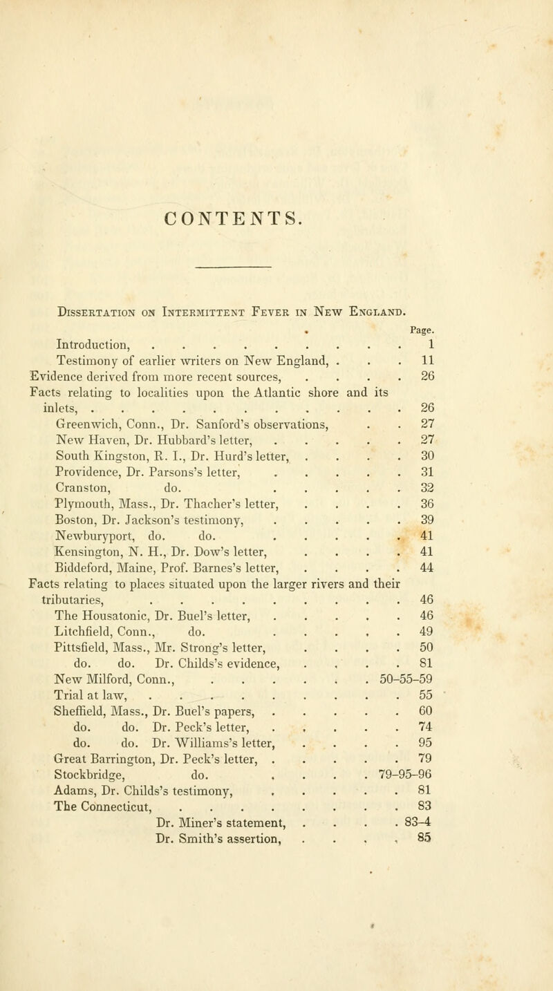 CONTENTS. DiSSEKTATION ON INTERMITTENT FeVER IN NeW ENGLAND. Page. Introduction, 1 Testimony of earlier writers on New England, ... 11 Evidence derived from more recent sources, .... 26 Facts relating to localities upon the Atlantic shore and its inlets, 26 Greenwich, Conn., Dr. Sanford's observations, . . 27 New Haven, Dr. Hubbard's letter, 27 South Kingston, R. I., Dr. Kurd's letter, .... 30 Providence, Dr. Parsons's letter, .31 Cranston, do. 32 Plymouth, Mass., Dr. Thacher's letter, .... 36 Boston, Dr. Jackson's testimony, . . . • .39 Newburyport, do. do. ..... 41 Kensington, N. H., Dr. Dow's letter, .... 41 Biddeford, Maine, Prof. Barnes's letter, .... 44 Facts relating to places situated upon the larger rivers and their tributaries, ......... 46 The Housatonic, Dr. Buel's letter, ..... 46 Litchfield, Conn., do. 49 Pittsfield, Mass., Mr. Strong's letter, .... 50 do. do. Dr. Childs's evidence, . . . .81 New Milford, Conn 50-55-59 Trial at law, 55 Sheffield, Mass., Dr. Buel's papers, 60 do. do. Dr. Peck's letter, 74 do. do. Dr. Williams's letter, .... 95 Great Barrington, Dr. Peck's letter, 79 Stockbridge, do. .... 79-95-96 Adams, Dr. Childs's testimony, 81 The Connecticut, 83 Dr. Miner's statement, .... 83-4 Dr. Smith's assertion, . . , , 85