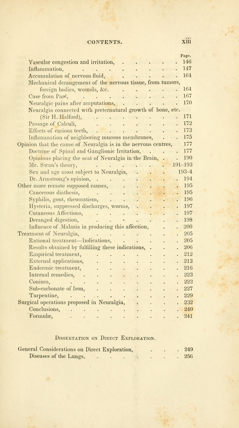 Vascular congestion and irritation, Inflammation, Accumulation of nervous fluid. Mechanical derangement of the nervous tissue, from tumors, foreign bodies, wounds, &c. Case from Par6, N'euralgic pains after amputations. Neuralgia connected with preternatural growth of bone, etc (Sir H. Halford), Passage of Calculi, Effects of carious teeth. Inflammation of neighboring mucous membranes. Opinion that the cause of Neuralgia is in the nervous centres, Doctrine of Spinal and Ganglionic Irritation, Opinions placing the seat of Neuralgia in the Brain, . Mr. Swan's theory, .... Sex and age most subject to Neuralgia, Dr. Armstrong's opinion, .... Other more remote supposed causes. Cancerous diathesis, .... Syphilis, gout, rheumatism. Hysteria, suppressed discharges, worms, Cutaneous Affections, .... Deranged digestion, . . Influence of Malaria in producing this affection, Treatment of Neuralgia, .... Rational treatment—Indications, Results obtained by fulfilling these indications, Empirical treatment. External applications, Endermic treatment. Internal remedies, Conium, Sub-carbonate of Iron, Turpentine, Surgical operations proposed in Conclusions, Formulae, Page. 146 147 164 164 167 170 Neuralgia, 171 . 172 . 173 . 175 177 . 177 . 190 191-193 193-4 . 194 . 195 . 195 . 196 . 197 . 197 . 198 . 200 . 205 . 205 . 206 . 212 . 213 . 216 . 223 . 223 . 227 . 229 . 232 . 240 . 241 Dissertation on Direct Exploration. General Considerations on Direct Exploration, Diseases of the Lungs, ..... 249 256