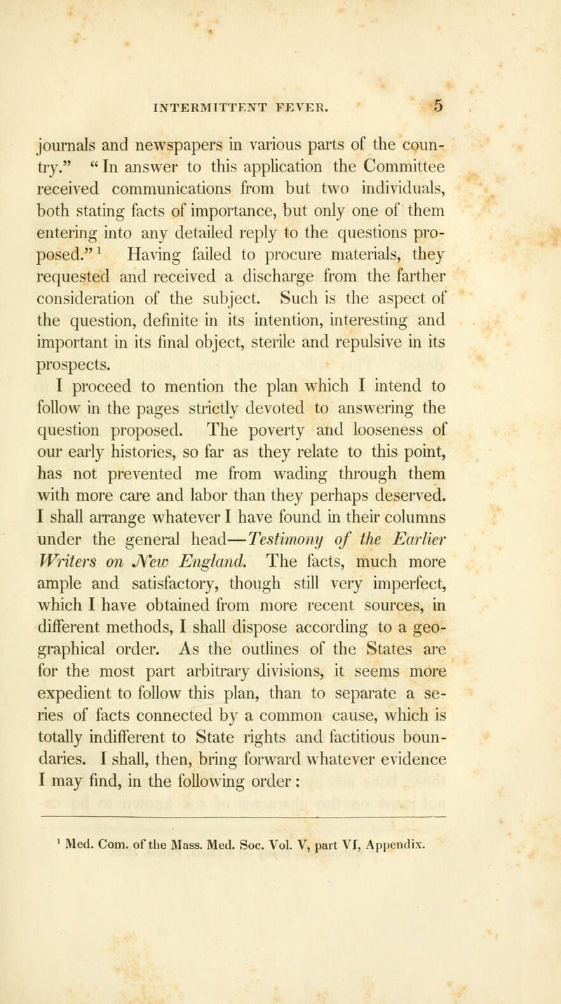 journals and newspapers in various parts of the coun- try.  In answer to this application the Committee received communications from but two individuals, both stating facts of importance, but only one of them entering into any detailed reply to the questions pro- posed. ^ Having failed to procure materials, they requested and received a discharge from the farther consideration of the subject. Such is the aspect of the question, definite in its intention, interesting and important in its final object, sterile and repulsive in its prospects. I proceed to mention the plan which I intend to follow in the pages strictly devoted to answering the question proposed. The poverty and looseness of our early histories, so far as they relate to this point, has not prevented me from wading through them with more care and labor than they perhaps deserved. I shall arrange whatever I have found in their columns under the general head—Testimony of the Earlier Writers on Jfew England. The facts, much more ample and satisfactory, though still very imperfect, which I have obtained from more recent sources, in different methods, I shall dispose according to a geo- graphical order. As the oudines of the States are for the most part arbitrary divisions, it seems more expedient to follow this plan, than to separate a se- ries of facts connected by a common cause, which is totally indifferent to State rights and factitious boun- daries. I shall, then, bring forward w^hatever evidence I may find, in the following order: ' Med. Com. of the Mass. Med. Soc. Vol. V, part Vf, Appendix.