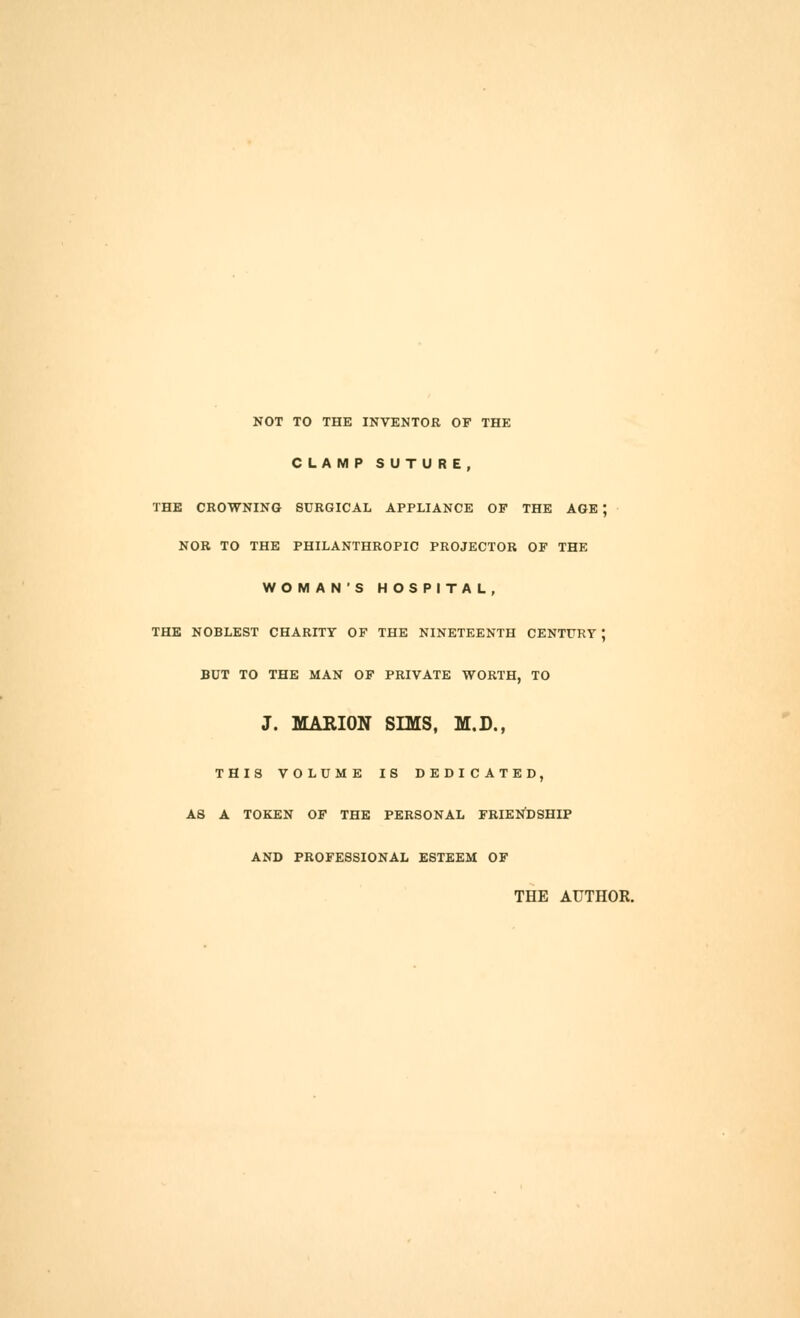 NOT TO THE INVENTOR OF THE CLAMP SUTURE, THE CROWNING SURGICAL APPLIANCE OF THE AGE ; NOR TO THE PHILANTHROPIC PROJECTOR OF THE WOMAN'S HOSPITAL, THE NOBLEST CHARITY OF THE NINETEENTH CENTURY ; BUT TO THE MAN OF PRIVATE WORTH, TO J. MARION SmS, M.D., THIS VOLUME IS DEDICATED, AS A TOKEN OF THE PERSONAL FRIENDSHIP AND PROFESSIONAL ESTEEM OF THE AUTHOR.