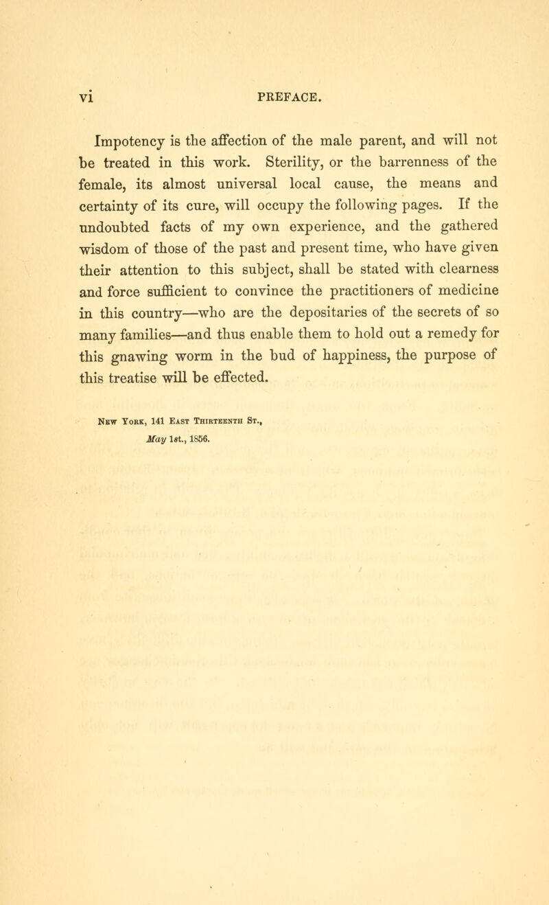 Impotency is the affection of the male parent, and will not be treated in this work. Sterility, or the barrenness of the female, its almost universal local cause, the means and certainty of its cure, will occupy the following pages. If the undoubted facts of my own experience, and the gathered wisdom of those of the past and present time, who have given their attention to this subject, shall be stated with clearness and force sufficient to convince the practitioners of medicine in this country—^who are the depositaries of the secrets of so many families—and thus enable them to hold out a remedy for this gnawing worm in the bud of happiness, the purpose of this treatise will be effected. New York, 141 East Thiktbbnth St., May 1st., 1856.