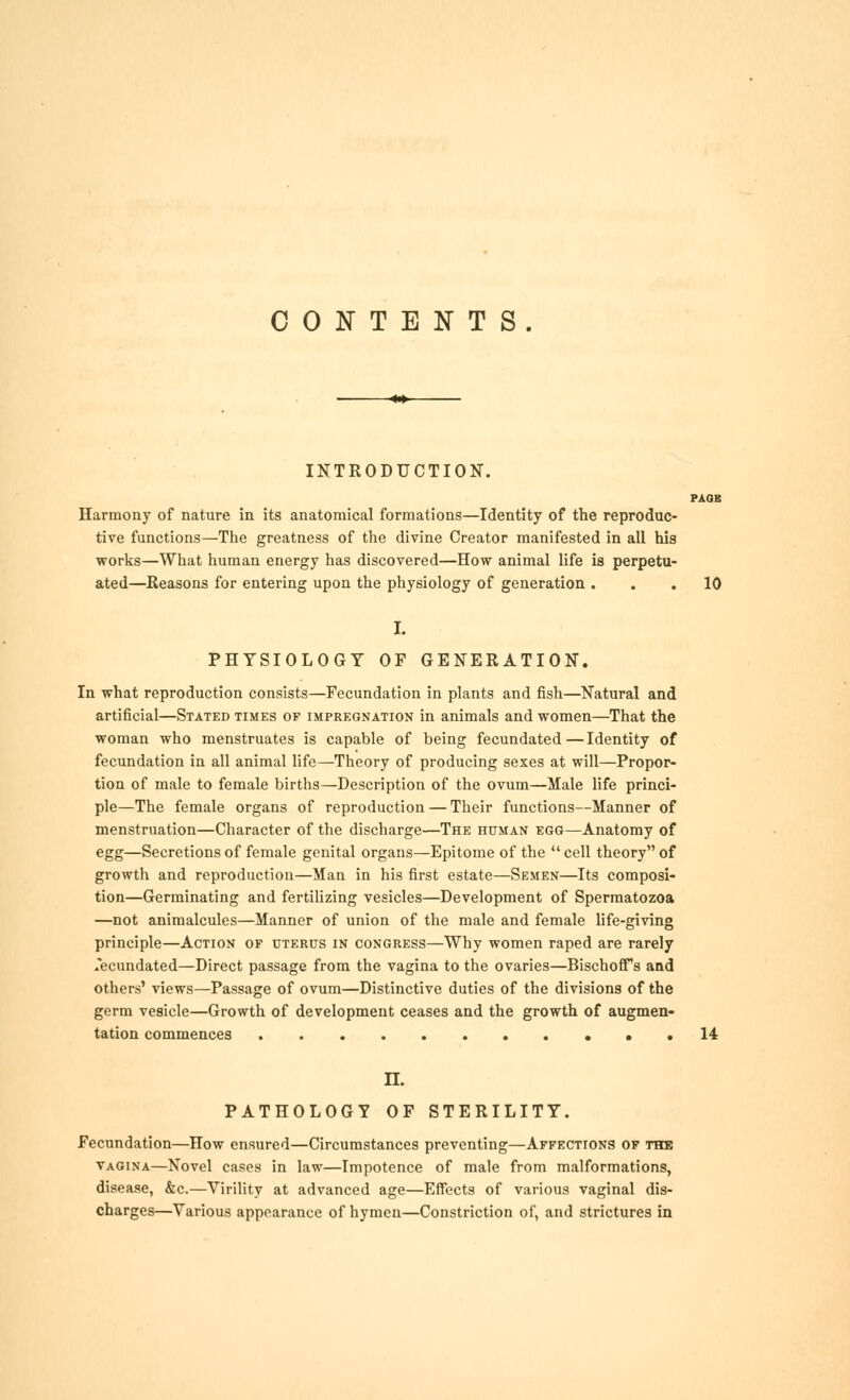 CONTENTS. INTRODUCTION. PAOB Harmony of nature in its anatomical formations—Identity of the reproduc- tive functions—The greatness of the divine Creator manifested in all his works—What human energy has discovered—How animal life is perpetu- ated—Reasons for entering upon the physiology of generation ... 10 PHYSIOLOGY OF GENERATION. In what reproduction consists—Fecundation in plants and fish—Natural and artificial—Stated times of impregnation in animals and women—That the woman who menstruates is capable of being fecundated—Identity of fecundation in all animal life—Theory of producing sexes at will—Propor- tion of male to female births—Description of the ovum—Male life princi- ple—The female organs of reproduction — Their functions—Manner of menstruation—Character of the discharge—The human egg—Anatomy of egg—Secretions of female genital organs—Epitome of the  cell theory of growth and reproduction—Man in his first estate—Semen—Its composi- tion—Germinating and fertiUzing vesicles—Development of Spermatozoa —not animalcules—Manner of union of the male and female life-giving principle—Action of uterus in congress—Why women raped are rarely fecundated—Direct passage from the vagina to the ovaries—BischofiTs and others' views—Passage of ovum—Distinctive duties of the divisions of the germ vesicle—Growth of development ceases and the growth of augmen- tation commences ...14 n. PATHOLOGY OF STERILITY. Fecundation—How ensured—Circumstances preventing—Affections of the VAGINA—Novel cases In law—Impotence of male from malformations, disease, &c.—Virihty at advanced age—Effects of various vaginal dis- charges—Various appearance of hymen—Constriction of, and strictures in