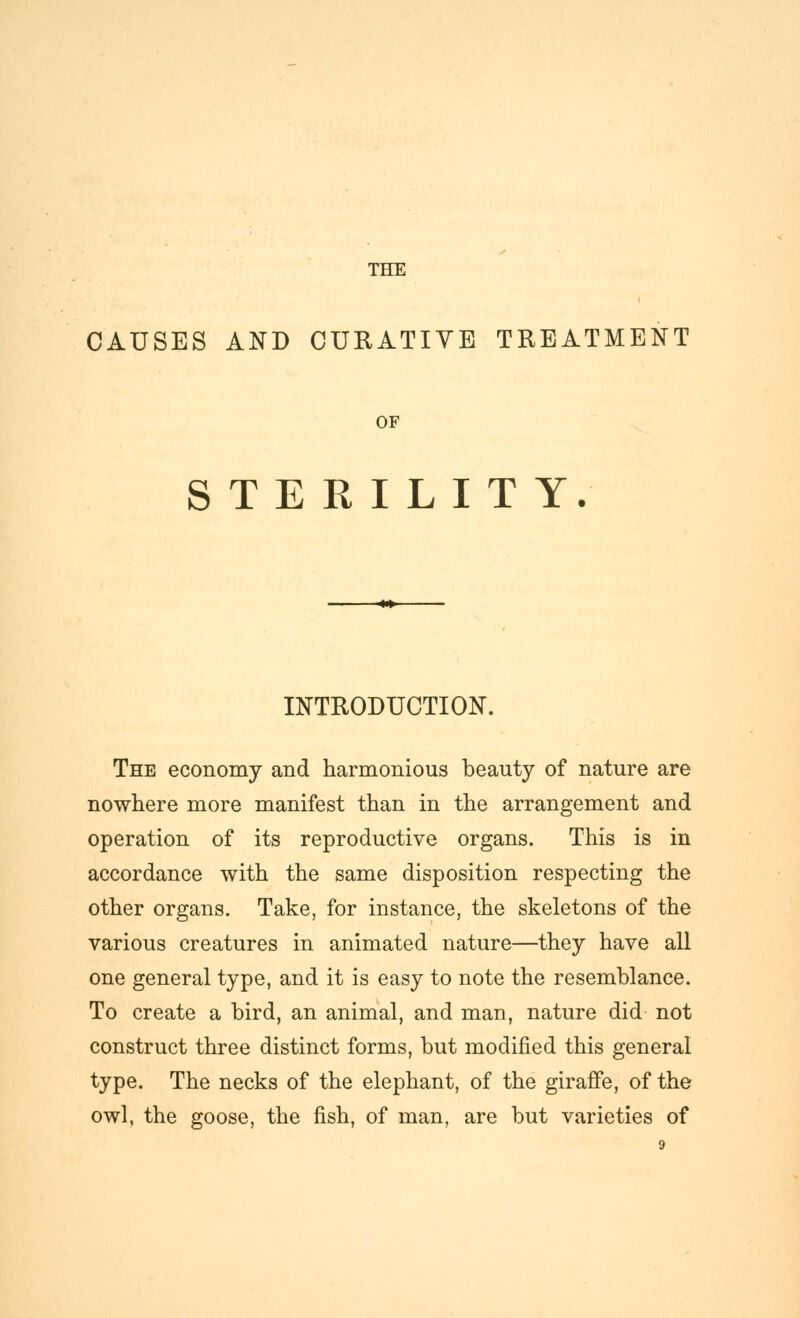 THE CAUSES AND CURATIYE TREATMENT OF STERILITY. INTRODUCTION. The economy and harmonious beauty of nature are nowhere more manifest than in the arrangement and operation of its reproductive organs. This is in accordance with the same disposition respecting the other organs. Take, for instance, the skeletons of the various creatures in animated nature—they have all one general type, and it is easy to note the resemblance. To create a bird, an animal, and man, nature did not construct three distinct forms, but modified this general type. The necks of the elephant, of the giraffe, of the owl, the goose, the fish, of man, are but varieties of