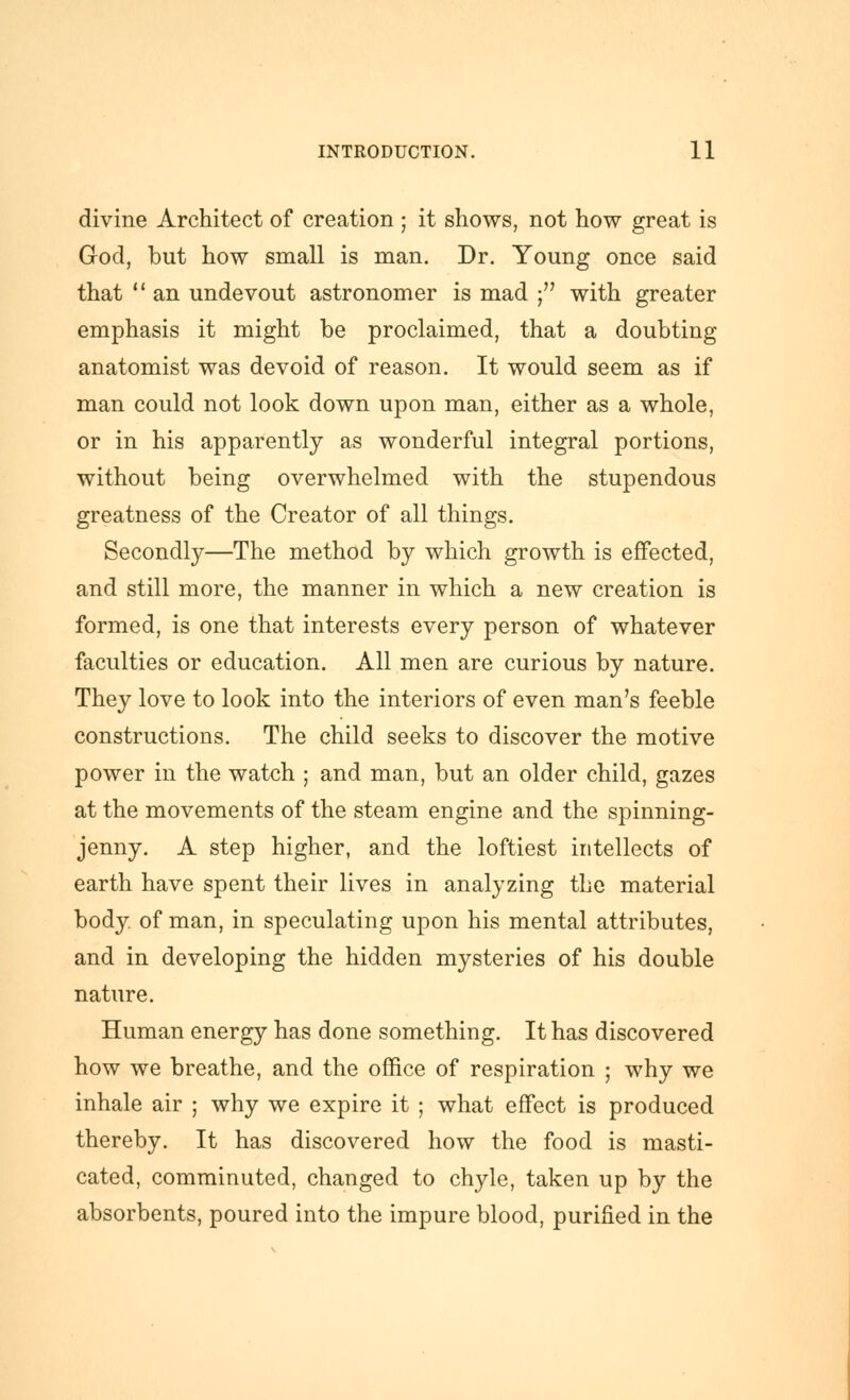 divine Architect of creation ; it shows, not how great is God, but how small is man. Dr. Young once said that  an undevout astronomer is mad ; with greater emphasis it might be proclaimed, that a doubting anatomist was devoid of reason. It would seem as if man could not look down upon man, either as a whole, or in his apparently as wonderful integral portions, without being overwhelmed with the stupendous greatness of the Creator of all things. Secondly—The method by which growth is effected, and still more, the manner in which a new creation is formed, is one that interests every person of whatever faculties or education. All men are curious by nature. They love to look into the interiors of even man's feeble constructions. The child seeks to discover the motive power in the watch ; and man, but an older child, gazes at the movements of the steam engine and the spinning- jenny. A step higher, and the loftiest intellects of earth have spent their lives in analyzing the material body, of man, in speculating upon his mental attributes, and in developing the hidden mysteries of his double nature. Human energy has done something. It has discovered how we breathe, and the office of respiration ; why we inhale air ; why we expire it ; what effect is produced thereby. It has discovered how the food is masti- cated, comminuted, changed to chyle, taken up by the absorbents, poured into the impure blood, purified in the