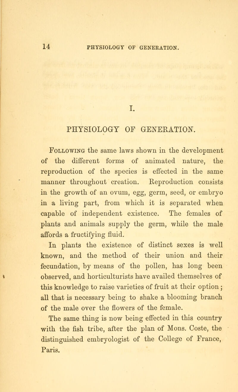 I. PHYSIOLOGY OF GENERATION. Following tlie same laws shown in the development of the diflferent forms of animated nature, the reproduction of the species is effected in the sfime manner throughout creation. Reproduction consists in the growth of an ovum, egg, germ, seed, or embryo in a living part, from which it is separated when capable of independent existence. The females of plants and auimals supply the germ, while the male affords a fructifying fluid. In plants the existence of distinct sexes is well known, and the method of their union and their fecundation, by means of the pollen, has long been observed, and horticulturists have availed themselves of this knowledge to raise varieties of fruit at their option; all that is necessary being to shake a blooming branch of the male over the flowers of the female. The same thing is now being effected in this country with the fish tribe, after the plan of Mons. Coste, the distinguished embryologist of the College of France, Paris.