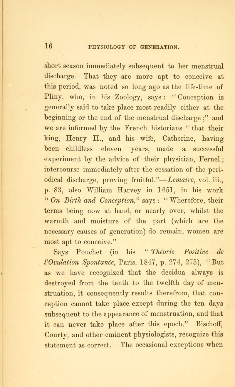 short season immediately subsequent to her menstrual discharge. That they are more apt to conceive at this period, was noted so long ago as the life-time of Pliny, who, in his Zoology, says: Conception is generally said to take place most readily either at the beginning or the end of the menstrual discharge ; and we are informed by the French historians that their king, Henry II., and his wife, Catherine, having been childless eleven years, made a successful experiment by the advice of their physician, Fernel; intercourse immediately after the cessation of the peri- odical discharge, proving fruitful.—Lemaire, vol. iii., p. 83, also William Harvey in 1651, in his work  On Birth and Conception,''^ says : Wherefore, their terms being now at hand, or nearly over, whilst the warmth and moisture of the part (which are the necessary causes of generation) do remain, women are most apt to conceive. Says Pouchet (in his  TMorie Positive de VOvulation Spontame, Paris, 1847, p. 274, 275), But as we have recognized that the decidua always is destroyed from the tenth to the twelfth day of men- struation, it consequently results therefrom, that con- ception cannot take place except during the ten days subsequent to the appearance of menstruation, and that it can never take place after this epoch. Bischoff, Courty, and other eminent physiologists, recognize this statement as correct. The occasional exceptions when