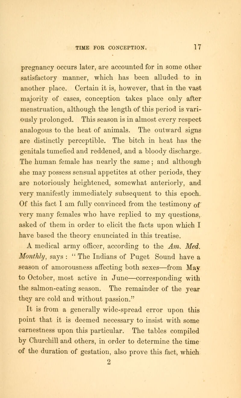 pregnancy occurs later, are accounted for in some other satisfactory manner, which has been alluded to in another place. Certain it is, however, that in the vast majority of cases, conception takes place only after menstruation, although the length of this period is vari- ously prolonged. This season is in almost every respect analogous to the heat of animals. The outward signs are distinctly perceptible. The bitch in heat has the genitals tumefied and reddened, and a bloody discharge. The human female has nearly the same; and although she may possess sensual appetites at other periods, they are notoriously heightened, somewhat anteriorly, and very manifestly immediately subsequent to this epoch. Of this fact I am fully convinced from the testimony of very many females who have replied to my questions, asked of them in order to elicit the l^cts upon which I have based the theory enunciated in this treatise. A medical army officer, according to the Am. Med. Monthly, says :  The Indians of Puget Sound have a season of amorousness affecting both sexes—from May to October, most active in June—corresponding with the salmon-eating season. The remainder of the year they are cold and without passion. It is from a generally wide-spread error upon this point that it is deemed necessary to insist with some earnestness upon this particular. The tables compiled by Churchill and others, in order to determine the time of the duration of gestation, also prove this fact, which 2