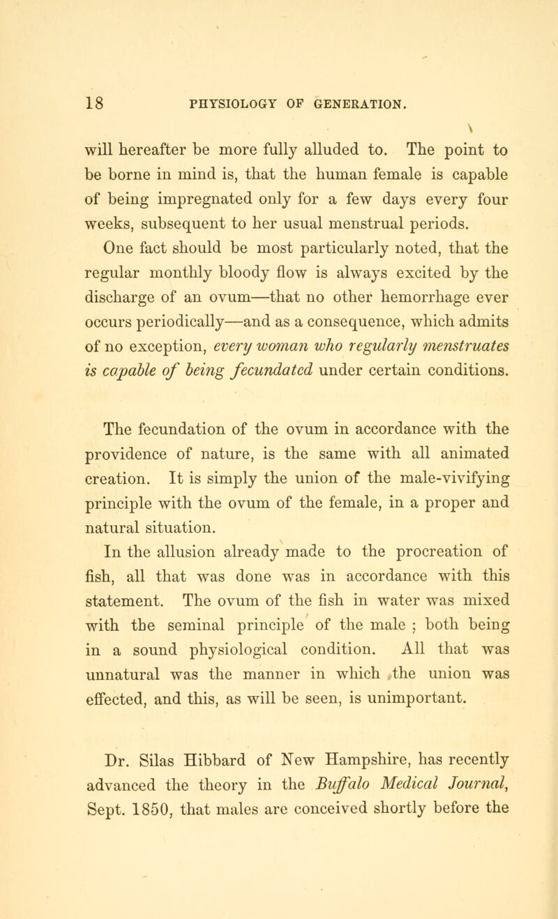 \ will hereafter be more fully alluded to. The point to be borne in mind is, that the human female is capable of being impregnated only for a few days every four weeks, subsequent to her usual menstrual periods. One fact should be most particularly noted, that the regular monthly bloody flow is always excited by the discharge of an ovum—that no other hemorrhage ever occurs periodically—and as a consequence, which admits of no exception, every woman who regularly menstruates is capable of being fecundated under certain conditions. The fecundation of the ovum in accordance with the providence of nature, is the same with all animated creation. It is simply the union of the male-vivifying principle with the ovum of the female, in a proper and natural situation. In the allusion already made to the procreation of fish, all that was done was in accordance with this statement. The ovum of the fish in water was mixed with the seminal principle of the male ; both being in a sound physiological condition. All that was unnatural was the manner in which .the union was effected, and this, as will be seen, is unimportant. Dr. Silas Hibbard of New Hampshire, has recently advanced the theory in the Buffalo Medical Journal, Sept. 1850, that males are conceived shortly before the