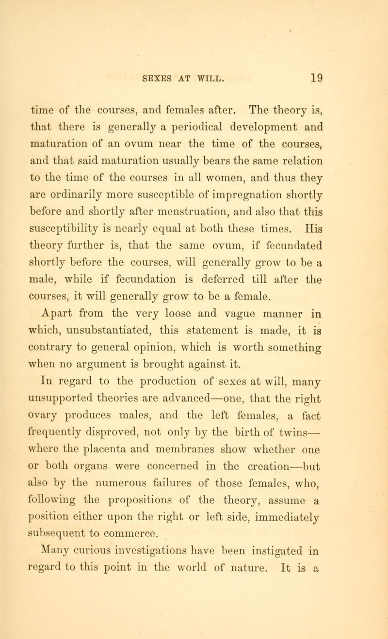 time of the courses, and females after. The theory is, that there is generally a periodical development and maturation of an ovum near the time of the courses, and that said maturation usually bears the same relation to the time of the courses in all women, and thus they are ordinarily more susceptible of impregnation shortly before and shortly after menstruation, and also that this susceptibility is nearly equal at both these times. His theory further is, that the same ovum, if fecundated shortly before the courses, will generally grow to be a male, while if fecundation is deferred till after the courses, it will generally grow to be a female. Apart from the very loose and vague manner in which, unsubstantiated, this statement is made, it is contrary to general opinion, which is worth something when no argument is brought against it. In regard to the production of sexes at will, many unsupported theories are advanced—one, that the right ovary produces males, and the left females, a fact frequently disproved, not only by the birth of twins— where the placenta and membranes show whether one or both organs were concerned in the creation—but also by the numerous failures of those females, who, following the propositions of the theory, assume a position either upon the right or left side, immediately subsequent to commerce. Many curious investigations have been instigated in regard to this point in the world of nature. It is a