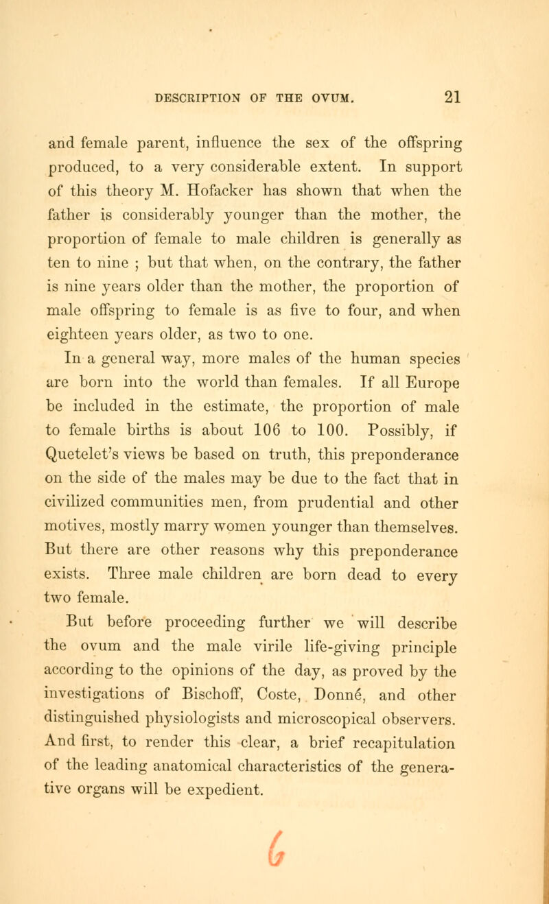 and female parent, influence the sex of the offspring produced, to a very considerable extent. In support of this theory M. Hofacker has shown that when the father is considerably younger than the mother, the proportion of female to male children is generally as ten to nine ; but that when, on the contrary, the father is nine years older than the mother, the proportion of male offspring to female is as five to four, and when eighteen years older, as two to one. In a general way, more males of the human species are born into the world than females. If all Europe be included in the estimate, the proportion of male to female births is about 106 to 100. Possibly, if Quetelet's views be based on truth, this preponderance on the side of the males may be due to the fact that in civilized communities men, from prudential and other motives, mostly marry women younger than themselves. But there are other reasons why this preponderance exists. Three male children are born dead to every two female. But before proceeding further we will describe the ovum and the male virile life-giving principle according to the opinions of the day, as proved by the investigations of BischofiP, Coste, Donne, and other distinguished physiologists and microscopical observers. And first, to render this clear, a brief recapitulation of the leading anatomical characteristics of the genera- tive organs will be expedient. (,