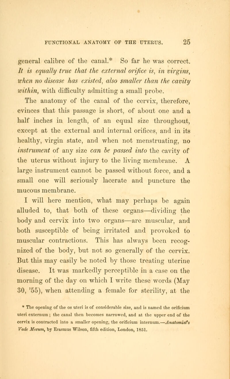 general calibre of the canal.* So far he was correct. It is equally true that the external orifice is, in virgins, when no disease has existed, also smaller than the cavity within, with difficulty admitting a small probe. The anatomy of the canal of the cervix, therefore, evinces that this passage is short, of about one and a half inches in length, of an equal size throughout, except at the external and internal orifices, and in its healthy, virgin state, and when not menstruating, no instrument of any size can be passed into the cavity of the uterus without injury to the living membrane. A large instrument cannot be passed without force, and a small one will seriously lacerate and puncture the mucous membrane. I will here mention, what may perhaps be again alluded to, that both of these organs—dividing the body and cervix into two organs—are muscular, and both susceptible of being irritated and provoked to muscular contractions. This has always been recog- nized of the body, but not so generally of the cervix. But this may easily be noted by those treating uterine disease. It was markedly perceptible in a case on the morning of the day on which I write these words (May 30, '55), when attending a female for sterility, at the * The opening of the os uteri is of considerable size, and is named the orificium uteri externum; the canal then becomes narrowed, and at the upper end of the cervix is contracted into a smaller opening, the orificium internum.—Anatomist^s Vade Mecum, by Erasmus Wilson, fifth edition, London, 1851.