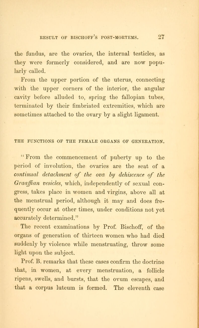 the fundus, are the ovaries, the internal testicles, as they were formerly considered, and are now popu- larly called. From the upper portion of the uterus, connecting with the upper corners of the interior, the angular cavity before alluded to, spring the fallopian tubes, terminated by their fimbriated extremities, which are sometimes attached to the ovary by a slight ligament. THE FUNCTIONS OF THE FEMALE ORGANS OF GENERATION. From the commencement of puberty up to the period of involution, the ovaries are the seat of a continual detachment of the ova by dehiscence of the Graaffian vesicles, which, independently of sexual con- gi'ess, takes place in women and virgins, above all at the menstrual period, although it may and does fre- quently occur at other times, under conditions not yet accurately determined. The recent examinations by Prof Bischoff, of the organs of generation of thirteen women who had died suddenly by violence while menstruating, throw some light upon the subject. Prof. B. remarks that these cases confirm the doctrine that, in women, at every menstruation, a follicle ripens, swells, and bursts, that the ovum escapes, and that a corpus luteum is formed. The eleventh case