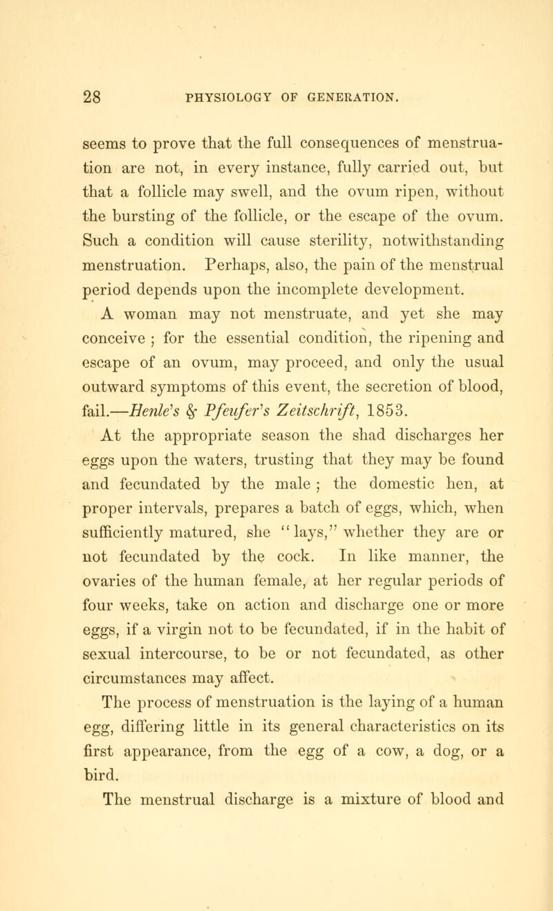 seems to prove that the full consequences of menstrua- tion are not, in every instance, fully carried out, but that a follicle may swell, and the ovum ripen, without the bursting of the follicle, or the escape of the ovum. Such a condition will cause sterility, notwitlistanding menstruation. Perhaps, also, the pain of the menstrual period depends upon the incomplete development. A woman may not menstruate, and yet she may conceive ; for the essential condition, the ripening and escape of an ovum, may proceed, and only the usual outward symptoms of this event, the secretion of blood, fail.—HenWs ^ Pfeufefs Zeitschrift^ 1853. At the appropriate season the shad discharges her eggs upon the waters, trusting that they may be found and fecundated by the male ; the domestic hen, at proper intervals, prepares a batch of eggs, which, when sufficiently matured, she  lays, whether they are or not fecundated by the cock. In like manner, the ovaries of the human female, at her regular periods of four weeks, take on action and discharge one or more eggs, if a virgin not to be fecundated, if in the habit of sexual intercourse, to be or not fecundated, as other circumstances may affect. The process of menstruation is the laying of a human egg, differing little in its general characteristics on its first appearance, from the egg of a cow, a dog, or a bird. The menstrual discharge is a mixture of blood and