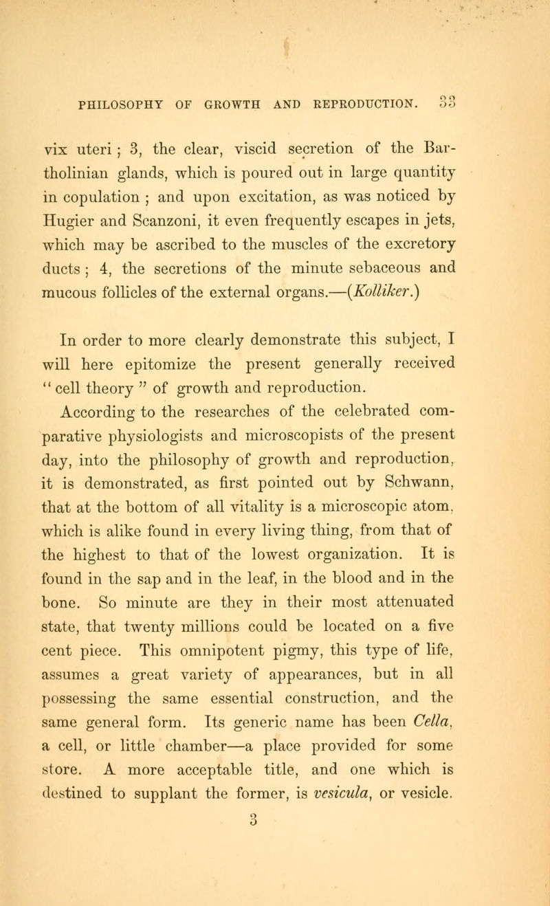 vix uteri; 3, the clear, viscid secretion of the Bar- tholinian glands, which is poured out in large quantity in copulation ; and upon excitation, as was noticed by Hugier and Scanzoni, it even frequently escapes in jets, which may be ascribed to the muscles of the excretory ducts ; 4, the secretions of the minute sebaceous and raucous follicles of the external organs.—{KoUiker.) In order to more clearly demonstrate this subject, I will here epitomize the present generally received  cell theory  of growth and reproduction. According to the researches of the celebrated com- parative physiologists and microscopists of the present day, into the philosophy of growth and reproduction, it is demonstrated, as first pointed out by Schwann, that at the bottom of all vitality is a microscopic atom, which is alike found in every living thing, from that of the highest to that of the lowest organization. It is found in the sap and in the leaf, in the blood and in the bone. So minute are they in their most attenuated state, that twenty millions could be located on a five cent piece. This omnipotent pigmy, this type of life, assumes a great variety of appearances, but in all possessing the same essential construction, and the same general form. Its generic name has been Cella, a cell, or little chamber—a place provided for some store. A more acceptable title, and one which is destined to supplant the former, is vesicula, or vesicle. 3