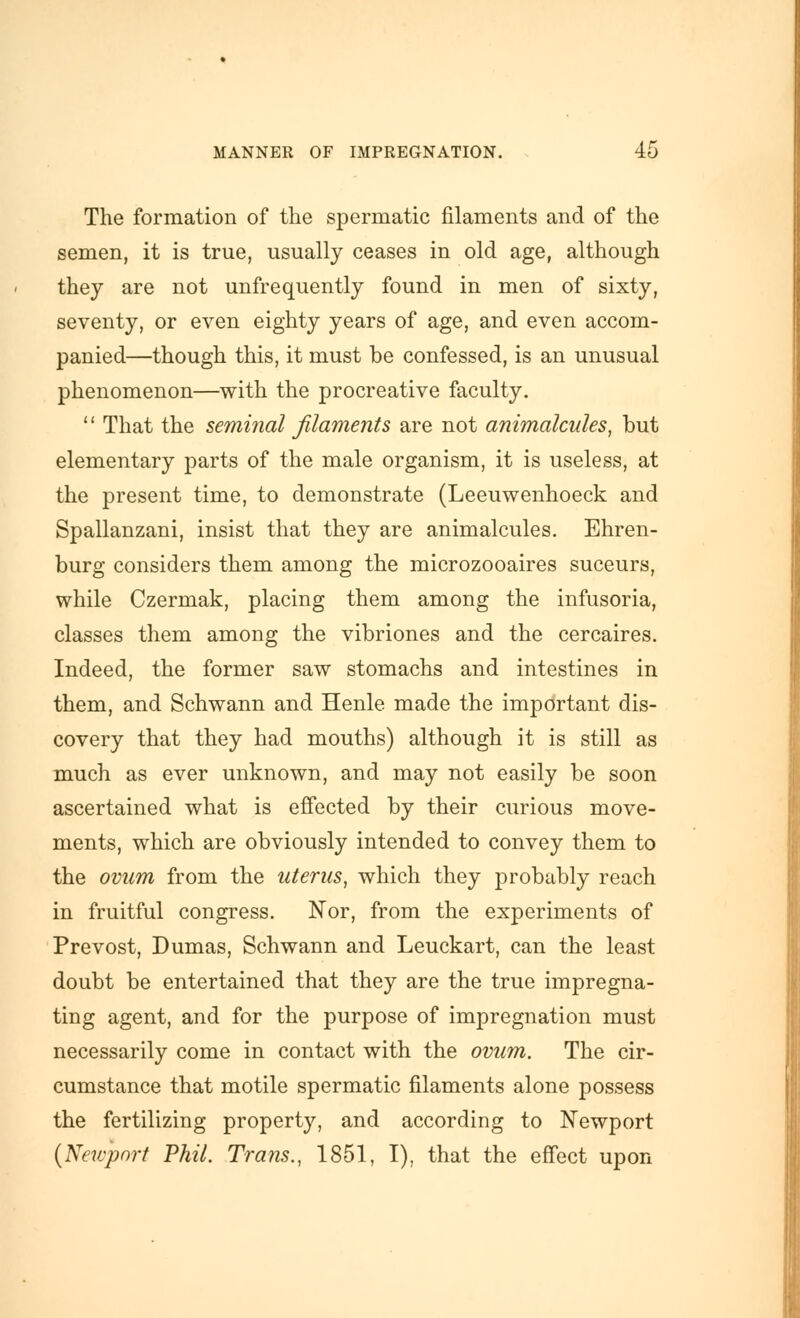 The formation of the spermatic filaments and of the semen, it is true, usually ceases in old age, although they are not unfrequently found in men of sixty, seventy, or even eighty years of age, and even accom- panied—though this, it must be confessed, is an unusual phenomenon—with the procreative faculty.  That the seminal filaments are not animalcules, but elementary parts of the male organism, it is useless, at the present time, to demonstrate (Leeuwenhoeck and Spallanzani, insist that they are animalcules. Ehren- burg considers them among the microzooaires suceurs, while Czermak, placing them among the infusoria, classes them among the vibriones and the cercaires. Indeed, the former saw stomachs and intestines in them, and Schwann and Henle made the important dis- covery that they had mouths) although it is still as much as ever unknown, and may not easily be soon ascertained what is effected by their curious move- ments, which are obviously intended to convey them to the ovum from the uterus, which they probably reach in fruitful congress. Nor, from the experiments of Prevost, Dumas, Schwann and Leuckart, can the least doubt be entertained that they are the true impregna- ting agent, and for the purpose of impregnation must necessarily come in contact with the ovum. The cir- cumstance that motile spermatic filaments alone possess the fertilizing property, and according to Newport {Newport Phil. Trans., 1851, I), that the effect upon