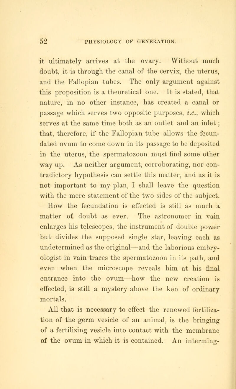 it ultimately arrives at the ovary. Without much doubt, it is through the canal of the cervix, the uterus, and the Fallopian tubes. The only argument against this proposition is a theoretical one. It is stated, that nature, in no other instance, has created a canal or passage which serves two opposite purposes, i.e., which serves at the same time both as an outlet and an inlet; that, therefore, if the Fallopian tube allows the fecun- dated ovum to come down in its passage to be deposited in the uterus, the spermatozoon must find some other way up. As neither argument, corroborating, nor con- tradictory hypothesis can settle this matter, and as it is not important to my plan, I shall leave the question with the mere statement of the two sides of the subject. How the fecundation is effected is still as much a matter of doubt as ever. The astronomer in vain enlarges his telescopes, the instrument of double power but divides the supposed single star, leaving each as undetermined as the original—and the laborious embry- ologist in vain traces the spermatozoon in its path, and even when the microscope reveals him at his final entrance into the ovum—how the new creation is effected, is still a mystery above the ken of ordinary mortals. All that is necessary to effect the renewed fertiliza- tion of the germ vesicle of an animal, is the bringing of a fertilizing vesicle into contact with the membrane of the ovum in which it is contained. An interming-