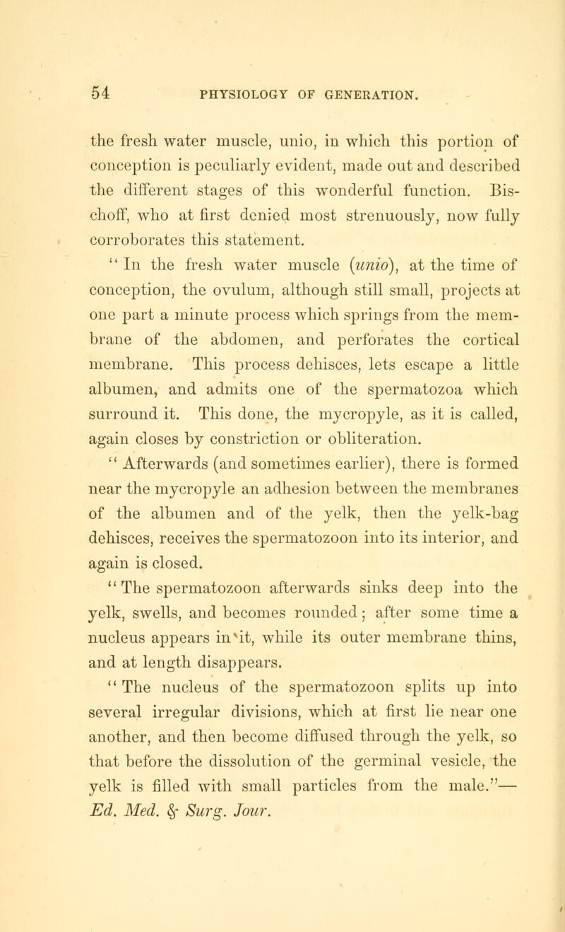 the fresh water muscle, unio, in which this portion of conception is peculiarly evident, made out and described the different stages of this wonderful function. Bis- choff, who at first denied most strenuously, now fully corroborates this statement.  In the fresh water muscle {unio), at the time of conception, the ovulum, although still small, projects at one part a minute process which springs from the mem- brane of the abdomen, and perforates the cortical membrane. This process dehisces, lets escape a little albumen, and admits one of the spermatozoa which surround it. This done, the mycropyle, as it is called, again closes by constriction or obliteration.  Afterwards (and sometimes earlier), there is formed near the mycropyle an adhesion between the membranes of the albumen and of the yelk, then the yelk-bag dehisces, receives the spermatozoon into its interior, and again is closed.  The spermatozoon afterwards sinks deep into the yelk, swells, and becomes rounded; after some time a nucleus appears in''it, while its outer membrane thins, and at length disappears.  The nucleus of the spermatozoon splits up into several irregular divisions, which at first lie near one another, and then become diffused through the yelk, so that before the dissolution of the germinal vesicle, the yelk is filled with small particles from the male.— Ed. Med. §- Surg. Jour.