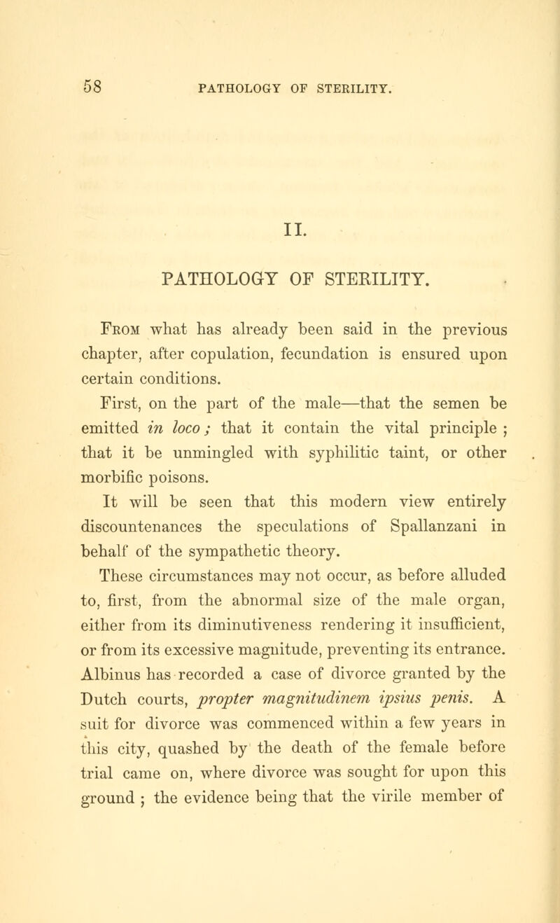 11. PATHOLOGY OF STERILITY. From what has ah^eady been said in the previous chapter, after copulation, fecundation is ensured upon certain conditions. First, on the part of the male—that the semen be emitted in loco; that it contain the vital principle ; that it be unmingled with syphihtic taint, or other morbific poisons. It will be seen that this modern view entirely discountenances the speculations of Spallanzani in behalf of the sympathetic theory. These circumstances may not occur, as before alluded to, first, from the abnormal size of the male organ, either from its diminutiveness rendering it insufiicient, or from its excessive magnitude, preventing its entrance. Albinus has recorded a case of divorce granted by the Dutch courts, propter magnitudinem ipsius penis. A suit for divorce was commenced within a few years in this city, quashed by the death of the female before trial came on, where divorce was sought for upon this ground j the evidence being that the virile member of