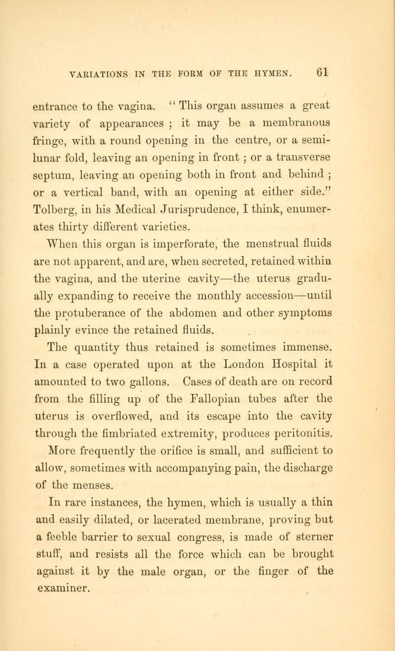 entrance to the vagina. '' This organ assumes a great variety of appearances ; it may be a membranous fringe, with a round opening in the centre, or a semi- lunar fold, leaving an opening in front ; or a transverse septum, leaving an opening both in front and behind ; or a vertical band, with an opening at either side. Tolberg, in his Medical Jurisprudence, I think, enumer- ates thirty different varieties. When this organ is imperforate, the menstrual fluids are not apparent, and are, when secreted, retained within the vagina, and the uterine cavity—the uterus gradu- ally expanding to receive the monthly accession—until the protuberance of the abdomen and other symptoms plainly evince the retained fluids. The quantity thus retained is sometimes immense. In a case operated upon at the London Hospital it amounted to two gallons. Cases of death are on record from the filling up of the Fallopian tubes after the uterus is overflowed, and its escape into the cavity through the fimbriated extremity, produces peritonitis. More frequently the orifice is small, and sufficient to allow, sometimes with accompanying pain, the discharge of the menses. In rare instances, the hymen, which is usually a thin and easily dilated, or lacerated membrane, proving but a feeble barrier to sexual congress, is made of sterner stuff, and resists all the force which can be brought against it by the male organ, or the finger of the examiner.