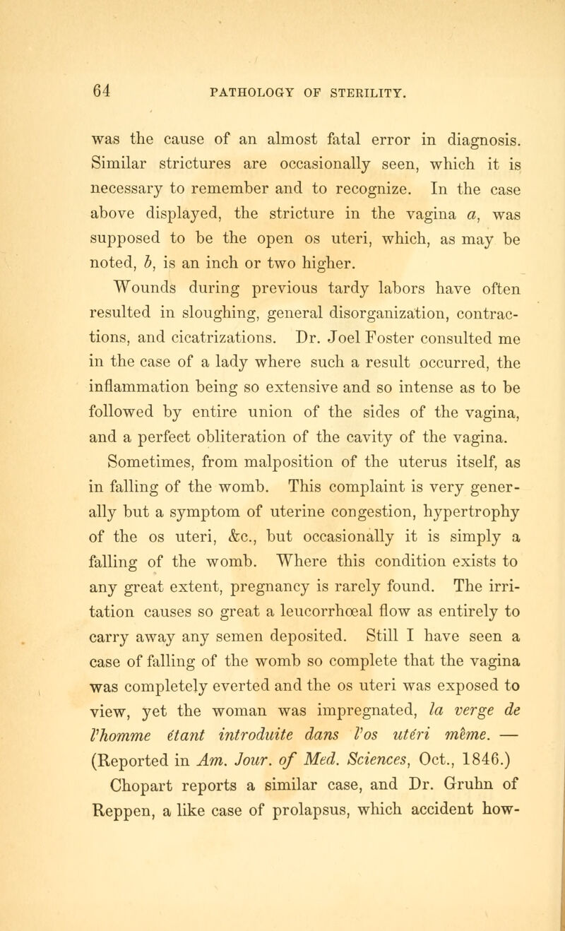 was the cause of an almost fatal error in diagnosis. Similar strictures are occasionally seen, which it is necessary to remember and to recognize. In the case above displayed, the stricture in the vagina a, was supposed to be the open os uteri, which, as may be noted, h, is an inch or two higher. Wounds during previous tardy labors have often resulted in sloughing, general disorganization, contrac- tions, and cicatrizations. Dr. Joel Foster consulted me in the case of a lady where such a result occurred, the inflammation being so extensive and so intense as to be followed by entire union of the sides of the vagina, and a perfect obliteration of the cavity of the vagina. Sometimes, from malposition of the uterus itself, as in falling of the womb. This complaint is very gener- ally but a symptom of uterine congestion, hypertrophy of the OS uteri, &c., but occasionally it is simply a falling of the womb. Where this condition exists to any great extent, pregnancy is rarely found. The irri- tation causes so great a leucorrhoeal flow as entirely to carry away any semen deposited. Still I have seen a case of falling of the womb so complete that the vagina was completely everted and the os uteri was exposed to view, yet the woman was impregnated, la verge de Vhomme etant introduite dans Vos ut^ri meme. — (Reported in Am. Jour, of Med. Sciences, Oct., 1846.) Chopart reports a similar case, and Dr. Gruhn of Reppen, a like case of prolapsus, which accident how-