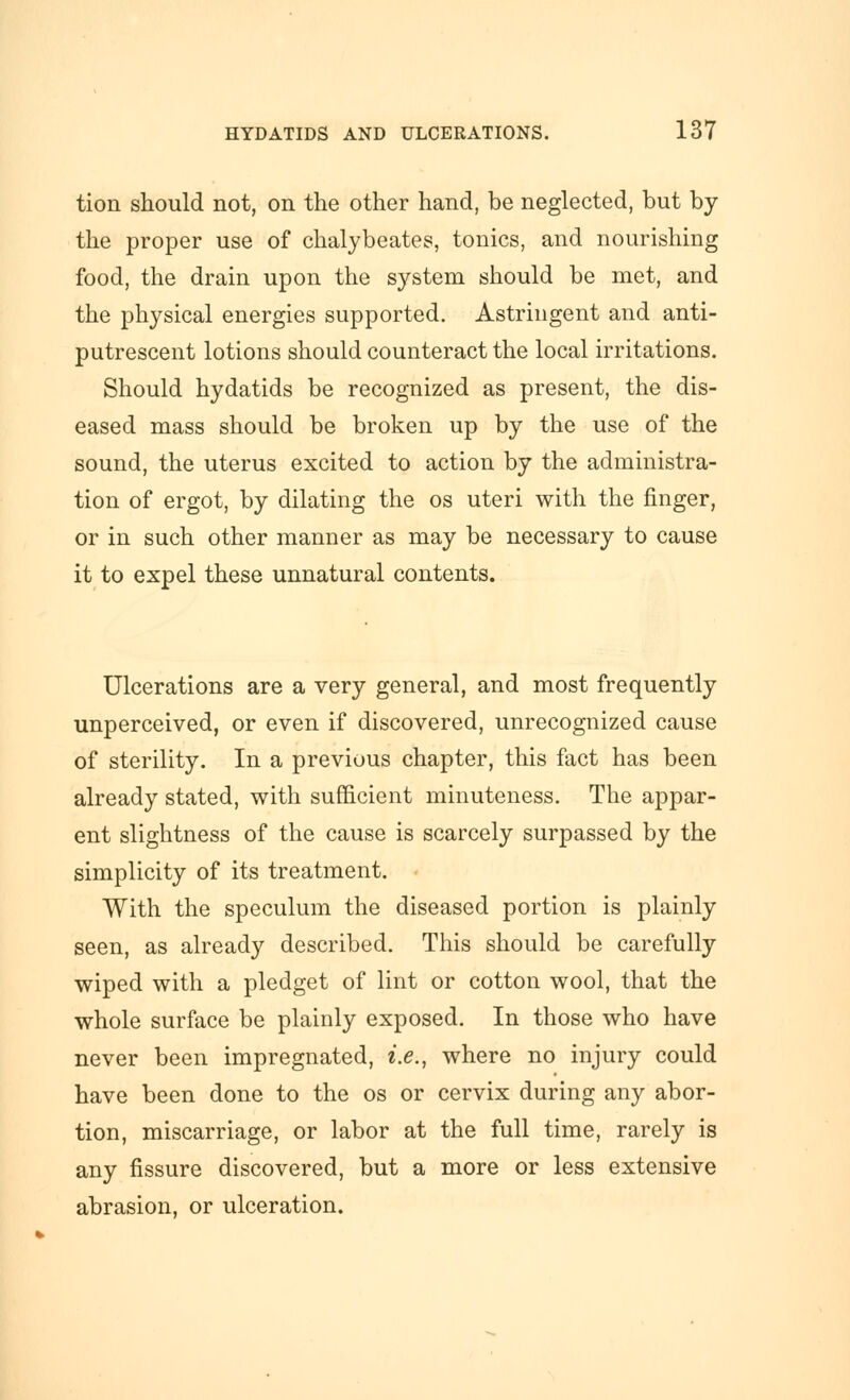 tion should not, on the other hand, be neglected, but by the proper use of chalybeates, tonics, and nourishing food, the drain upon the system should be met, and the physical energies supported. Astringent and anti- putrescent lotions should counteract the local irritations. Should hydatids be recognized as present, the dis- eased mass should be broken up by the use of the sound, the uterus excited to action by the administra- tion of ergot, by dilating the os uteri with the finger, or in such other manner as may be necessary to cause it to expel these unnatural contents. Ulcerations are a very general, and most frequently unperceived, or even if discovered, unrecognized cause of sterility. In a previous chapter, this fact has been already stated, with sufficient minuteness. The appar- ent slightness of the cause is scarcely surpassed by the simplicity of its treatment. With the speculum the diseased portion is plainly seen, as already described. This should be carefully wiped with a pledget of lint or cotton wool, that the whole surface be plainly exposed. In those who have never been impregnated, i.e., where no injury could have been done to the os or cervix during any abor- tion, miscarriage, or labor at the full time, rarely is any fissure discovered, but a more or less extensive abrasion, or ulceration.