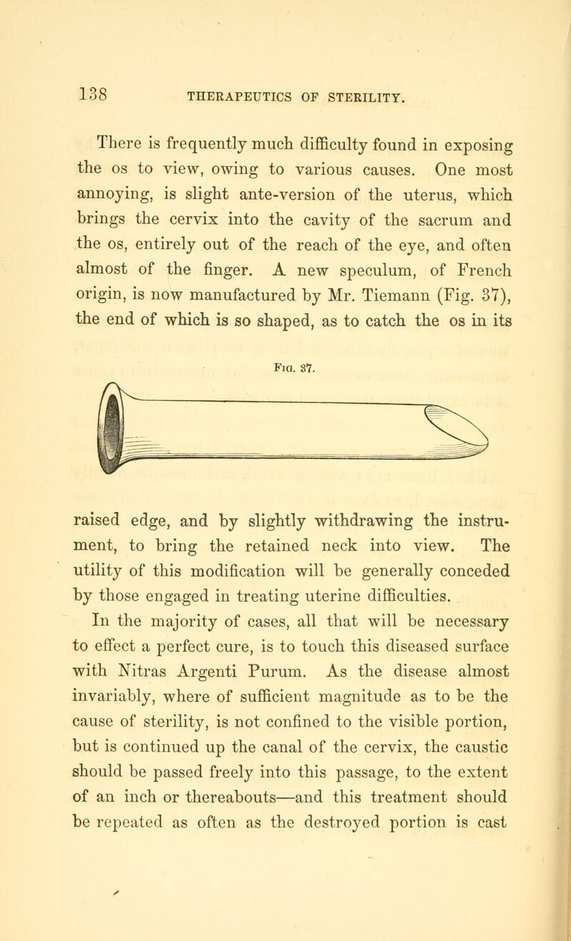 There is frequently much difficulty found in exposing the OS to view, owing to various causes. One most annoying, is slight ante-version of the uterus, which brings the cervix into the cavity of the sacrum and the OS, entirely out of the reach of the eye, and often almost of the finger. A new speculum, of French origin, is now manufactured by Mr. Tiemann (Fig. 37), the end of which is so shaped, as to catch the os in its Fia. 87. raised edge, and by slightly withdrawing the instru- ment, to bring the retained neck into view. The utility of this modification will be generally conceded by those engaged in treating uterine difficulties. In the majority of cases, all that will be necessary to eff'ect a perfect cure, is to touch this diseased surface with Nitras Argenti Purum. As the disease almost invariably, where of sufficient magnitude as to be the cause of sterility, is not confined to the visible portion, but is continued up the canal of the cervix, the caustic should be passed freely into this passage, to the extent of an inch or thereabouts—and this treatment should be repeated as often as the destroyed portion is cast