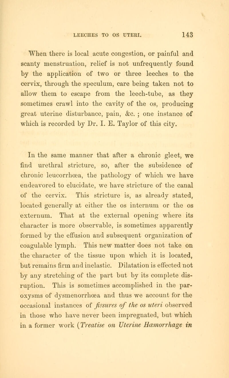 When there is local acute congestion, or painful and scanty menstruation, relief is not unfrequently found by the application of two or three leeches to the cervix, through the speculum, care being taken not to allow them to escape from the leech-tube, as they sometimes crawl into the cavity of the os, producing great uterine disturbance, pain, &c. ; one instance of which is recorded by Dr. I. E. Taylor of this city. In the same manner that after a chronic gleet, we find urethral stricture, so, after the subsidence of chronic leucorrhoea, the pathology of which we have endeavored to elucidate, we have stricture of the canal of the cervix. This stricture is, as already stated, located generally at either the os internum or the os externum. That at the external opening where its character is more observable, is sometimes apparently formed by the effusion and subsequent organization of coagulable lymph. This new matter does not take on the character of the tissue upon which it is located, but remains firm and inelastic. Dilatation is effected not by any stretching of the part but by its complete dis- ruption. This is sometimes accomplished in the par- oxysms of dysmenorrhcea and thus we account for the occasional instances of fissures of the os uteri observed in those who have never been impregnated, but which in a former work {Treatise on Uterine HcBinorrhage in