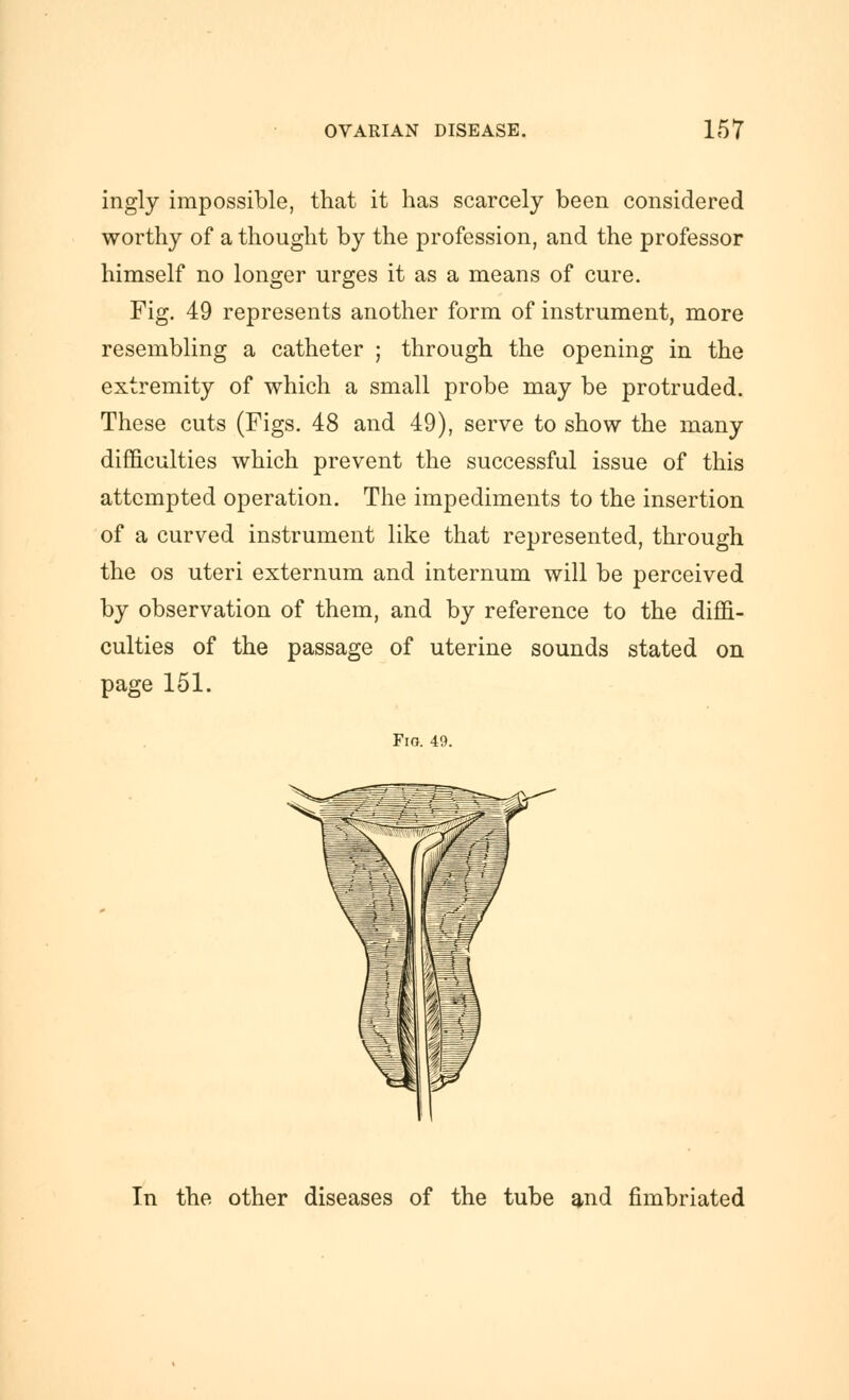 ingly impossible, that it has scarcely been considered worthy of a thought by the profession, and the professor himself no longer urges it as a means of cure. Fig. 49 represents another form of instrument, more resembling a catheter ; through the opening in the extremity of which a small probe may be protruded. These cuts (Figs. 48 and 49), serve to show the many difficulties which prevent the successful issue of this attempted operation. The impediments to the insertion of a curved instrument like that represented, through the OS uteri externum and internum will be perceived by observation of them, and by reference to the diffi- culties of the passage of uterine sounds stated on page 151. Fig. 49. In the other diseases of the tube and fimbriated