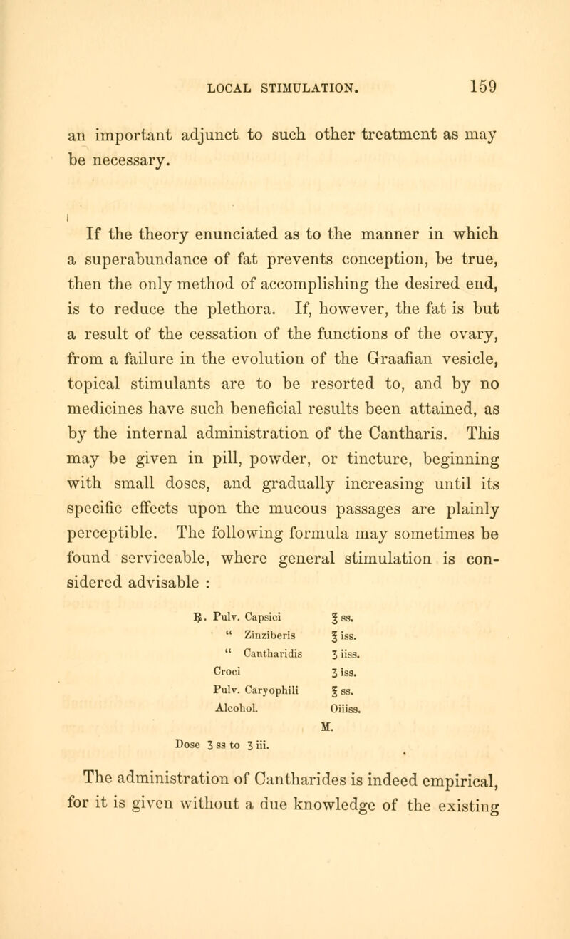 an important adjunct to such other treatment as may be necessary. If the theory enunciated as to the manner in which a superabundance of fat prevents conception, be true, then the only method of accomplishing the desired end, is to reduce the plethora. If, however, the fat is but a result of the cessation of the functions of the ovary, from a failure in the evolution of the Graafian vesicle, topical stimulants are to be resorted to, and by no medicines have such beneficial results been attained, as by the internal administration of the Cantharis. This may be given in pill, powder, or tincture, beginning with small doses, and gradually increasing until its specific effects upon the mucous passages are plainly perceptible. The following formula may sometimes be found serviceable, where general stimulation is con- sidered advisable : 5. Pulv. Capsici | ss.  Zinziberis § iss.  Cantharidis 3 iisa. Croci 3 iss. Pulv. Caryophili ^ ss. Alcohol. Oiiiss. M. Dose 3 ss to 3 iii. The administration of Cantharides is indeed empirical, for it is given without a due knowledge of the existing