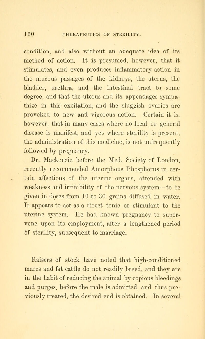 condition, and also without an adequate idea of its method of action. It is presumed, however, that it stimulates, and even produces inflammatory action in the mucous passages of the kidneys, the uterus, the bladder, urethra, and the intestinal tract to some degree, and that the uterus and its appendages sympa- thize in this excitation, and the sluggish ovaries are provoked to new and vigorous action. Certain it is, however, that in many cases where no local, or general disease is manifest, and yet where sterility is present, the administration of this medicine, is not unfrequently followed by pregnancy. Dr. Mackenzie before the Med. Society of London, recently recommended Amorphous Phosphorus in cer- tain affections of the uterine organs, attended with weakness and irritability of the nervous system—to be given in doses from 10 to 30 grains diffused in water. It appears to act as a direct tonic or stimulant to the uterine system. He had known pregnancy to super- vene upon its employment, after a lengthened period 6f sterility, subsequent to marriage. Raisers of stock have noted that high-conditioned mares and fat cattle do not readily breed, and they are in the habit of reducing the animal by copious bleedings and purges, before the male is admitted, and thus pre- viously treated, the desired end is obtained. In several