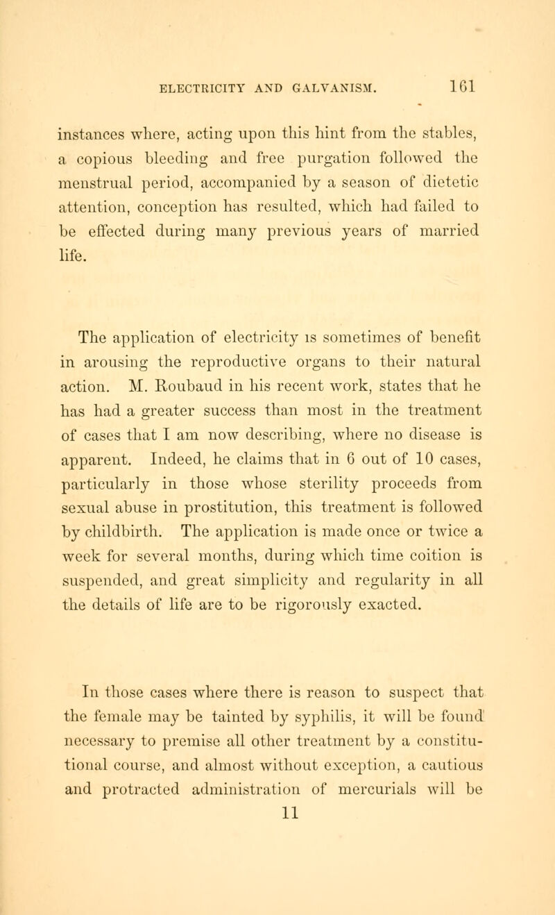 instances where, acting upon this hint from the stables, a copious bleeding and free purgation followed the menstrual period, accompanied by a season of dietetic attention, conception has resulted, which had failed to be effected during many previous years of married life. The application of electricity is sometimes of benefit in arousing the reproductive organs to their natural action. M. Roubaud in his recent work, states that he has had a greater success than most in the treatment of cases that I am now describing, where no disease is apparent. Indeed, he claims that in 6 out of 10 cases, particularly in those whose sterility proceeds from sexual abuse in prostitution, this treatment is followed by childbirth. The application is made once or twice a week for several months, during which time coition is suspended, and great simplicity and regularity in all the details of life are to be rigorously exacted. In those cases where there is reason to suspect that the female may be tainted by syphilis, it will be found necessary to premise all other treatment by a constitu- tional course, and almost without exception, a cautious and protracted administration of mercurials will be 11