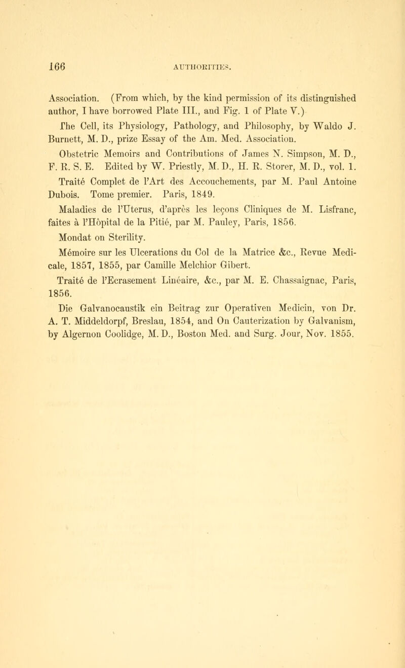 Association. (From which, by the kind permission of its distinguished author, I have borrowed Plate III., and Fig. 1 of Plate V.) The Cell, its Physiology, Pathology, and Philosophy, by Waldo J. Burnett, M. D., prize Essay of the Am. Med. Association. Obstetric Memoirs and Contributions of James N. Simpson, M. D., F. R. S. E. Edited by W. Priestly, M. D., H. R. Storer, M. D., vol. 1. Traite Complet de I'Art des Accouchements, par M. Paul Antoine Dubois. Tome premier. Paris, 1849. Maladies de I'Uterus, d'apres les legons Cliniques de M. Lisfranc, faites a I'Hopital de la Pitie, par M. Pauley, Paris, 1856. Mondat on SteriUty. Memoire sur les Ulcerations du Col de la Matrice &c.. Revue Medi- cale, 1857, 1855, par Camille Melchior Gibert. Traite de I'Ecrasement Lineaire, &c., par M. E. Chassaignac, Paris, 1856. Die Galvanocaustik ein Beitrag zur Operativen Medicin, von Dr. A. T. Middeldorpf, Breslau, 1854, and On Cauterization by Galvanism, by Algernon Coolidge, M. D., Boston Med. and Surg. Jour, Nov. 1855.