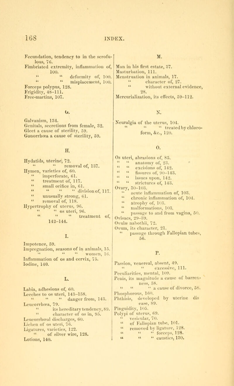 Fecundation, tendency to in the scrofu- lous, 76. Fimbriated extremity, inflammation of, 100.   deformity of, 100.   misplacement, luo. Forceps polypus, 128. Frigidity, 4S-111. Free-martins, 107. Galvanism, 134. Genitals, secretions from female, 32. Gleet a cause of sterility, 59. Gonorrhoea a cause of sterility, 59. H. Hydatids, uterine, 72.   removal of, 137. Hymen, varieties of, 60.  imperforate, 61.  treatment of, 117. small orifice in, 61.    division of, 117.  unusually strong, 61.  removal of, 118. Hypertrophy of uterus, 96.   OS uteri, 96.    treatment of, 142-144. Impotence, 59. Impregnation, seasons of in animals, 15.    women, 16. Inflammation of os and cervix, 75. Iodine, 140. L. Labia, adhesions of, 60. Leeches to os uteri, 143-158.    danger from, 143. Leucorrhoea, 79.  its hereditary tendency, 89.  character of os in, 95. Leucorrhoeal discharges, 60. Lichen of os uteri, 76. Ligatures, varieties, 122.  of silver wire, 128. Lotions, 140. Man in his first estate, 37. Masturbation, 111. Menstruation in animals, 17.  character of, 27.  without external evidence, 28. Mercurialization, its effects, 59-112. Neuralgia of the uterus, 104.    treated by chloro- form, &c., 120. 0. Os uteri, abrasions of, 85.   anatomy of, 23. •   excisions of, 142.   fissures of, 90-143.   issues upon, 142.   strictures of, 143. Ovary, 30-103.  acute inflammation of, 103.  chronic inflammation of, 104.  atroi)hy of, 103.  malformations, 103.  passage to and from vagina, 5i). Ovisacs, 29-39. Ovulfe nabothii, 72. Ovum, its character, 21.  passage through Fallopian tubes, 56. Passion, venereal, absent, 49.   excessive, 111. Peculiarities, mental, 109. Penis, its magnitude a cause of barren- ness, 58.    a cause of divorce, 58. Phosphorous, IfiO. Phthisis, developed by uterine dis ease, 89. Pinguidity, 1''5. Polypi of uterus, 69.  vesicular, 70.  of Fallopian tube, 101.  removed bv ligature, 128.    forceps, 128.    caustics. 130.