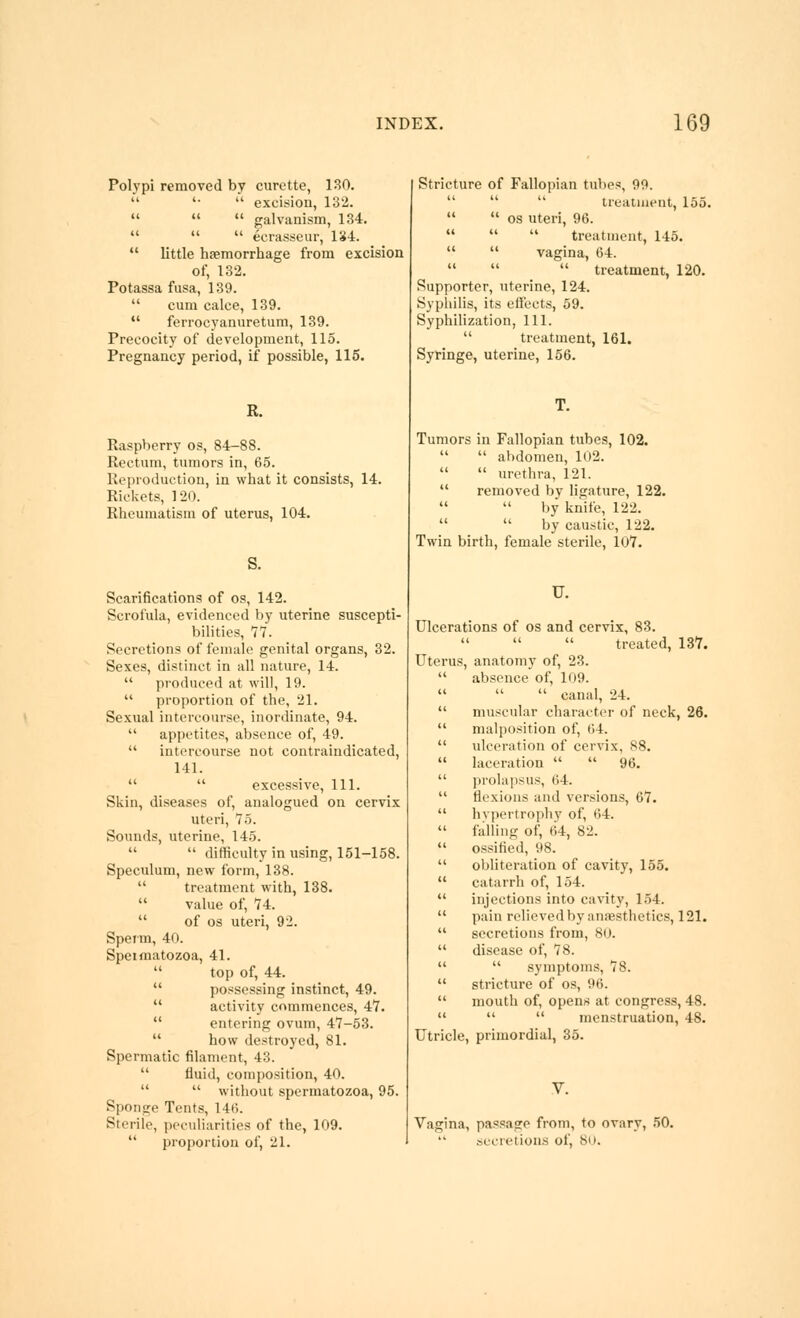 Polvpl removed by curette, 180. '• '■' excision, 132.    galvanism, 134.    ecrasseur, 134.  little hfemorrhage from excision of, 132. Potassa fusa, 189.  cum calce, 139. •' ferrocyanuretum, 139. Precocity of development, 115. Pregnancy period, if possible, 115. R. Raspberry os, 84-88. Rectum, tumors in, 65. Reproduction, in what it consists, 14. Rickets, 120. Rheumatism of uterus, 104. S. Scarifications of os, 142. Scrofula, evidenced by uterine suscepti- bilities, 77. Secretions of female genital organs, 32. Sexes, distinct in all nature, 14.  produced at will, 19.  proportion of the, 21. Sexual intercourse, inordinate, 94.  appetites, absence of, 49.  intercourse not contraindicated, 141.   excessive. 111. Skin, diseases of, analogued on cervix uteri, 75. Sounds, uterine, 145.   difficulty in using, 151-158. Speculum, new form, 138.  treatment with, 138.  value of, 74.  of OS uteri, 92. Sperm, 40. Speimatozoa, 41.  top of, 44.  possessing instinct, 49.  activity commences, 47.  entering ovum, 47-53.  how destroyed, 81. Spermatic filament, 43.  fluid, composition, 40.   without spermatozoa, 95. Sponge Tents, 146. Sterile, peculiarities of the, 109.  proportion of, 21. (I Stricture of Fallopian tubes, 99.    treatiuent, 155.   OS uteri, 96.   treatment, 145.  vagina, 64.   treatment, 120. Supporter, uterine, 124. Sypliilis, its eifects, 59. Syphilization, 111.  treatment, 161. Syringe, uterine, 156. Tumors in Fallopian tubes, 102.  abdomen, 102.   urethra, 121.  removed by ligature, 122.   by knife, 122.   by caustic, 122. Twin birth, female sterile, 107. U. Ulcerations of os and cervix, 83.   treated, 137. Uterus, anatomy of, 23.  absence of, 109.    canal, 24.  muscular charai'tor of neck, 26.  malposition of, (i4.  ulceration of cervix, 88.  laceration   96.  ]irolapsus, 64.  flexions and versions, 67.  hv]iertrophy of, 64.  falling of, 64, 82.  ossified, 98.  obliteration of cavity, 155.  catarrh of, 154.  injections into cavity, 154.  pain relieved by anfesthetics, 121.  secretions from, 80.  disease of, 78.   symptoms, 78.  stricture of os, 96.  mouth of, opens at congress, 48.    menstruation, 48. Utricle, primordial, 35. Vagina, passage from, to ovary, 50. sccretion.s of, bo.