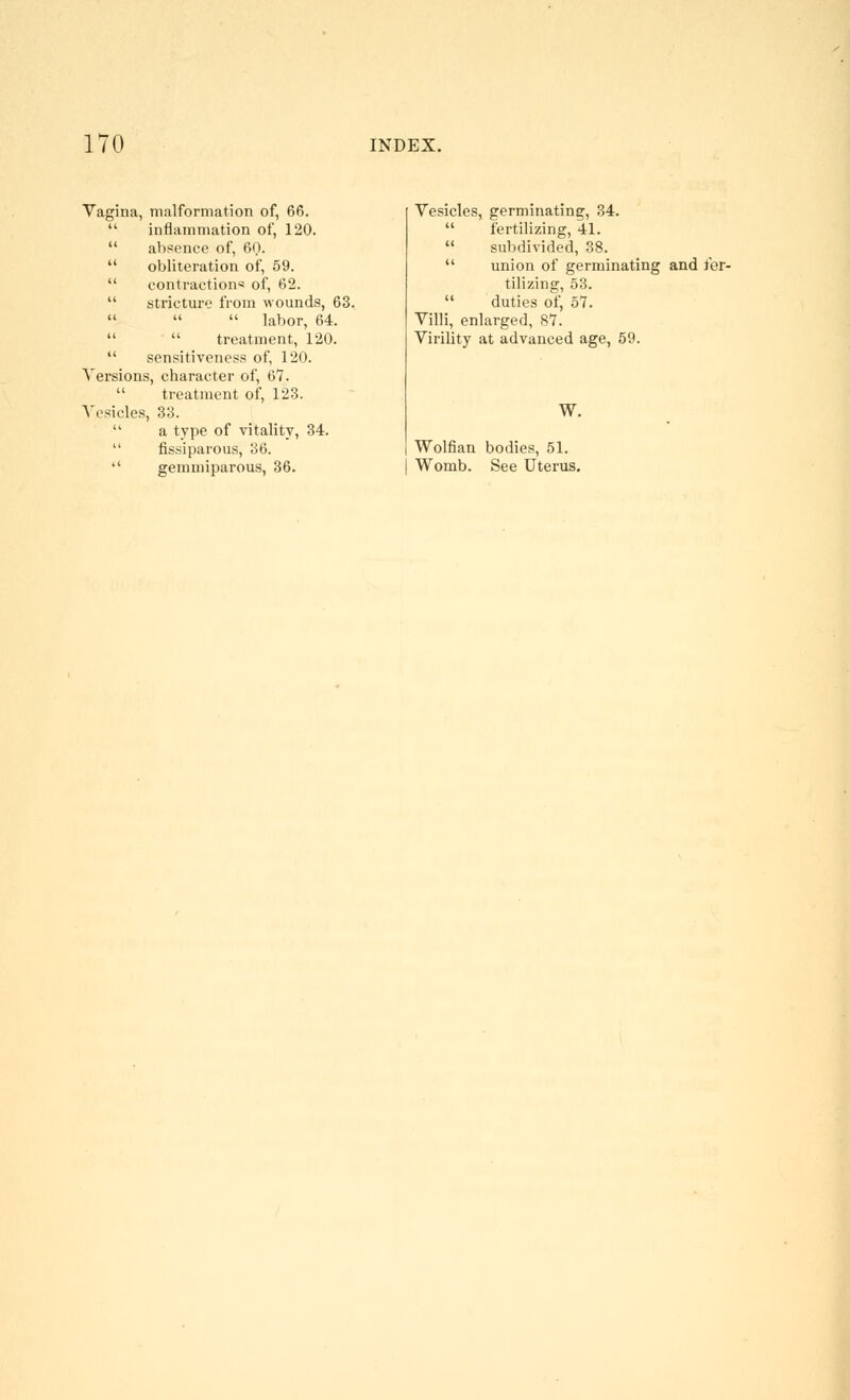 Vagina, malformation of, 66.  inflammation of, 120.  absence of, 60.  obliteration of, 59.  contractions of, 62.  stricture from wounds, 63.    labor, 64.   treatment, 120.  sensitiveness of, 120. Versions, character of, 67.  treatment of, 123. Vesicles, 33.  a type of vitality, 34.  fissiparous, 36.  gemniiparous, 36. Vesicles, germinating, 34.  fertilizing, 41.  subdivided, 38.  union of germinating and fer- tilizing, 53.  duties of, 57. Villi, enlarged, 87. Virility at advanced age, 69. W. Wolfian bodies, 51. Womb. See Uterus.