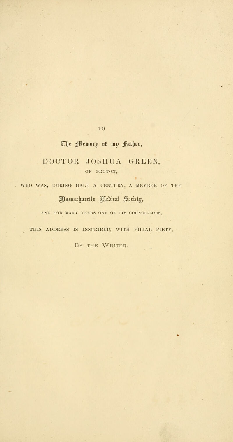 TO Cbe Jflcmorp of mp Jatf)cr, DOCTOR JOSHUA GREEN, OF GROTON, WHO WAS, DURING HALF A CENTURY, A MEMBER OF THE AND FOR MANY TEAKS ONE OF ITS COUNCILLORS, this address is inscribed, with fllial piety, By the Writer.