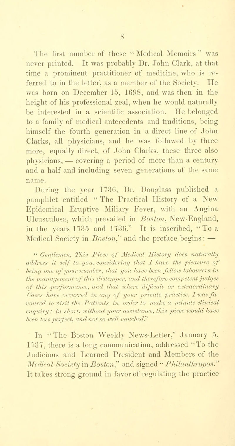 The first number of these  Medical Memoirs  was never printed. It was probably Dr. John Clark, at that time a prominent practitioner of medicine, who is re- ferred to in the letter, as a member of the Society. He was born on December 15, 1698, and was then in the height of his professional zeal, when he would naturally be interested in a scientific association. He belonged to a family of medical antecedents and traditions, being himself the fourth generation in a direct line of John Clarks, all physicians, and he was followed by three more, equally direct, of John Clarks, these three also physicians, — covering a period of more than a century and a half and including seven generations of the same name. During the year 1736, Dr. Douglass published a pamphlet entitled  The Practical History of a New Epidemical Eruptive Miliary Fever, with an Angina Ulcusculosa, which prevailed in Boston, New-England, in the years 1735 and 1736. It is inscribed,  To a Medical Society in Boston,'' and the preface begins: —  Gentlemen, This Piece of Medical History does nattirally address it self to you, considering that I have the pleasure of being one of your number, that you have been felloio labourers in the management of this distemper, and therefore competent judges of this 2yerformance, and that where difficidt or extraordinary Cases have occurred in any of your jyrivate practice, I to as fa- voured to visit the Patients in order to inake a minute clinical enquiry: in short, without your assistance, this piece would have been less perfect, and not so toell vouched^ In  The Boston Weekly News-Letter, January 5, 1737, there is a long communication, addressed To the Judicious and Learned President and Members of the Medical Society in Boston'' and signed  Philantliroposy It takes strong ground in favor of regulating the practice