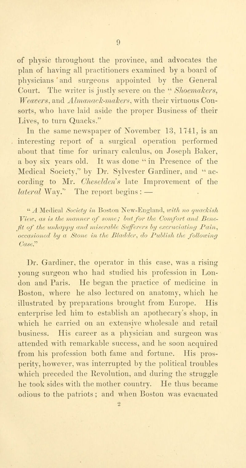of physic throughout the provmce, and advocates the plan of having all practitioners examined by a board of physicians ' and surgeons appointed by the General Court. The writer is justly severe on the  Shoemakers, Weavers, and Almanack-makers, with their virtuous Con- sorts, who have laid aside the proper Business of their Lives, to turn Quacks. In the same newspaper of November 13, 1741, is an interesting report of a surgical operation performed about that time for urinary calculus, on Joseph Baker, a boy six years old. It w^as done  in Presence of the Medical Society, by Dr. Sylvester Gardiner, and  ac- cording to Mr. Cheseldens late Improvement of the lateral Way. The report begins : —  A Medical Society in Boston New-Englanrl, loith no quacMsh YieiG, as is the manner of some; but/or the Comfort and Bene- fit of the xinhappy and miserable Sufferers by excruciating Pain, occasioned by a Stone in the Bladder, do Publish the following (Jaser Dr. Gardiner, the operator in this case, was a rising young surgeon who had studied his profession in Lon- don and Paris. He began the practice of medicine in Boston, where he also lectured on anatomy, which he illustrated by preparations brought from Europe. His enterprise led him to establish an apothecary's shop, in which he carried on an extensive wholesale and retail business. His career as a physician and surgeon was attended with remarkable success, and he soon acquired from his profession both fame and fortune. His pros- perity, however, Avas interrupted by the political troubles which preceded the Revolution, and during the struggle he took sides with the mother country. He thus became odious to the patriots ; and when Boston was evacuated 2