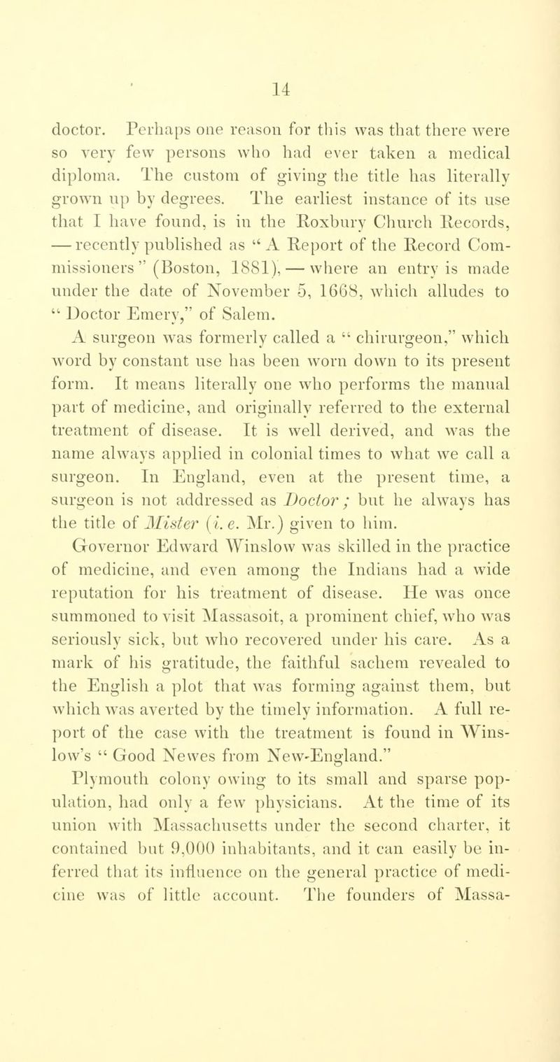 doctor. Perhaps one reason for this was that there were so very few persons who had ever taken a medical diploma. The custom of giving the title has literally grown up by degrees. The earliest instance of its use that I have found, is in the Roxbury Church Records, — recently published as A Report of the Record Com- missioners (Boston, 1881), — where an entry is made under the date of November 5, 1668, which alludes to ■ Doctor Emery, of Salem. A surgeon was formerly called a chirurgeon, which word by constant use has been worn down to its present form. It means literally one who performs the manual part of medicine, and originally referred to the external treatment of disease. It is well derived, and was the name always applied in colonial times to what we call a surgeon. In England, even at the present time, a surgeon is not addressed as Doctor ; but he always has the title of Mister [i e. Mr.) given to liim. Governor Edward Winslow was skilled in the practice of medicine, and even among the Indians had a wide reputation for his treatment of disease. He was once summoned to visit Massasoit, a prominent chief, wdio was seriously sick, but who recovered under his care. As a mark of his gratitude, the faithful sachem revealed to the English a plot that was forming against them, but which was averted by the timely information. A full re- port of the case with the treatment is found in Wins- low's Good Newes from New-England. Plymouth colony owing to its small and sparse pop- ulation, had only a few physicians. x\t the time of its union with Massachusetts under the second charter, it contained but 9,000 inhabitants, and it can easily be in- ferred that its influence on the general practice of medi- cine was of little account. The founders of Massa-