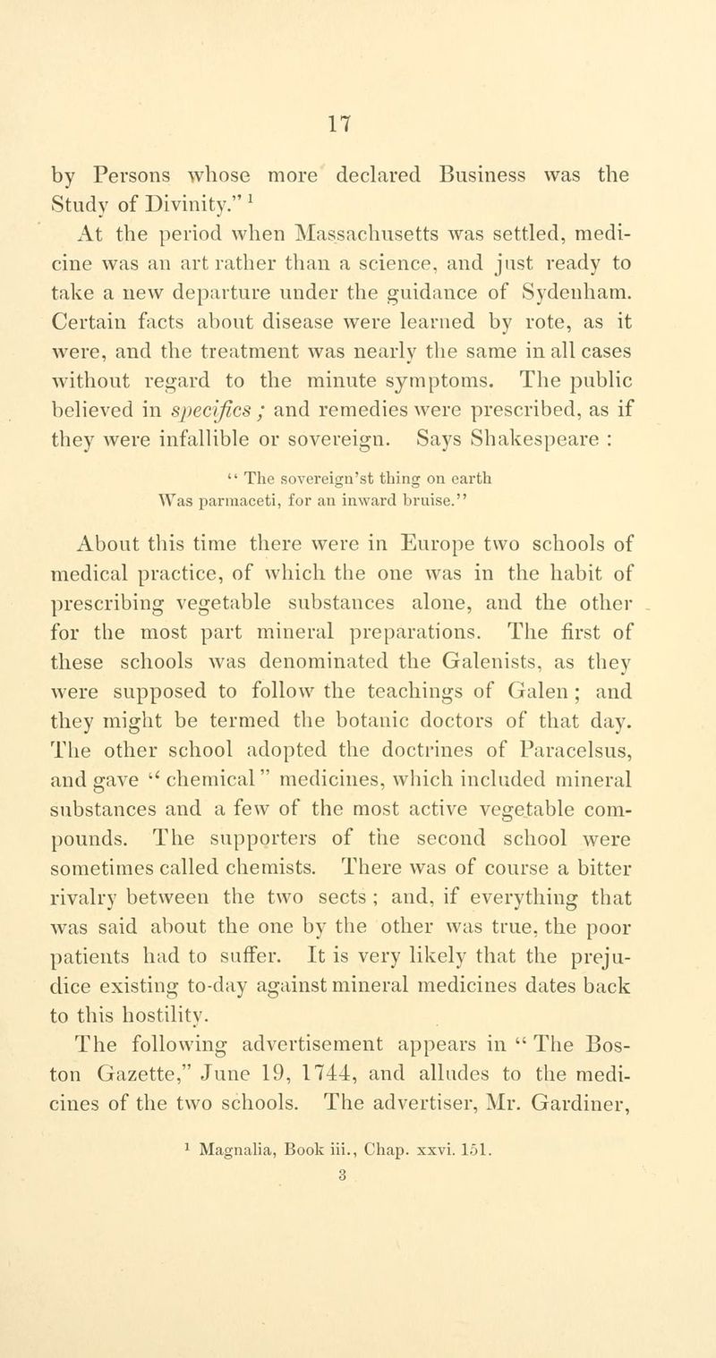 by Persons whose more declared Business was the Study of Divinity. ^ At the period when Massachusetts was settled, medi- cine was an art rather than a science, and just ready to take a new departure under the guidance of Sydenham. Certain facts about disease were learned by rote, as it were, and the treatment was nearly the same in all cases without regard to the minute symptoms. The public believed in specifics ; and remedies were prescribed, as if they were infallible or sovereign. Says Shakespeare :  The sovereign'st thing on earth Was parmaceti, for an inward bruise. About this time there were in Europe two schools of medical practice, of which the one was in the habit of prescribing vegetable substances alone, and the other for the most part mineral preparations. The first of these schools was denominated the Galenists, as they were supposed to follow the teachings of Galen ; and they might be termed the botanic doctors of that day. The other school adopted the doctrines of Paracelsus, and gave  chemical medicines, which included mineral substances and a few of the most active vegetable com- pounds. The supporters of the second school were sometimes called chemists. There was of course a bitter rivalry between the two sects ; and, if everything that was said about the one by the other was true, the poor patients had to suffer. It is very likely that the preju- dice existing to-day against mineral medicines dates back to this hostility. The following advertisement appears in  The Bos- ton Gazette, June 19, 1744, and alludes to the medi- cines of the two schools. The advertiser, Mr. Gardiner, ^ MagnaUa, Book iii., Chap. xxvi. 151. 3