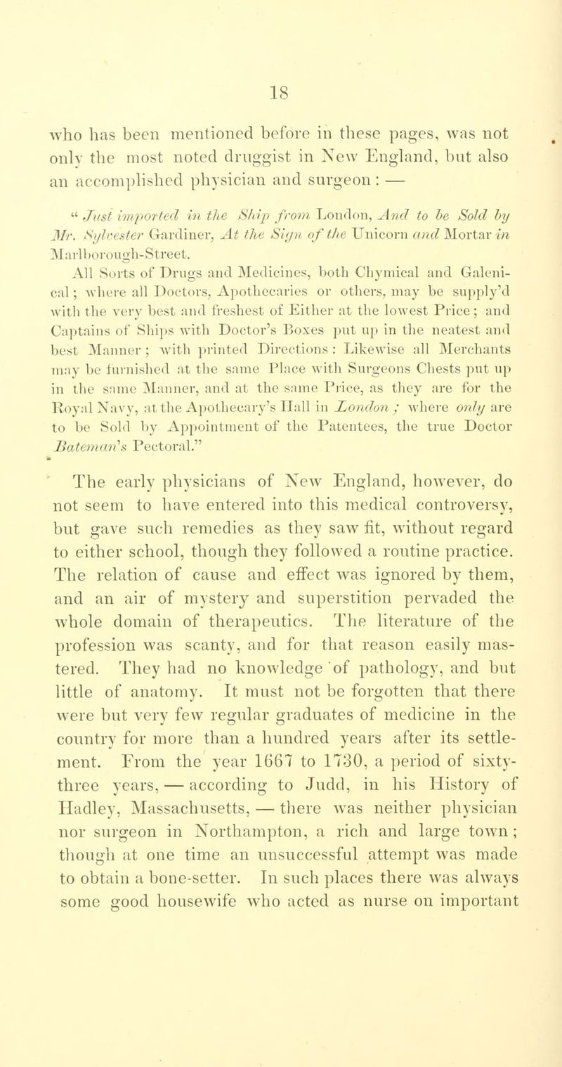 who has been mentioned before in these pages, was not only the most noted druggist in New England, but also an accomplished physician and surgeon : — Just imported in the Sliqi from London, And to he Sold by Mr. Sylcester Gardiner, At the SUjn of the Unicorn and MoYi:\r in Marlborough-Street. All Sorts of Drugs and Medicines, both Chyniical and Galeni- cal ; -where all Doctors, Apothecaries or others, may be supply'd with the very best and freshest of Either at the lowest Price; and Captains of Ships with Doctor's Boxes put up in the neatest and best Manner ; with printed Directions : Likewise all 3Ierchants may be furnished at the same Place with Surgeons Cliests put up in the snnie Manner, and at the same Piice, as they are for the Royal Navy, at the Apothecary's Hall in London ; where only are to be Sold by Appointment of the Patentees, the true Doctor Batemcm''s Pectoral. The early physicians of New England, however, do not seem to have entered into this medical controversy, but gave such remedies as they saw fit, without regard to either school, though they followed a routine practice. The relation of cause and effect was ignored by them, and an air of mystery and superstition pervaded the whole domain of therapeutics. The literature of the profession was scanty, and for that reason easily mas- tered. They had no knowledge of pathology, and but little of anatomy. It must not be forgotten that there were but very few regular graduates of medicine in the country for more than a hundred years after its settle- ment. From the year 1667 to 1780, a period of sixty- three years, — according to Judd, in his History of Hadley, Massachusetts, — there was neither physician nor surgeon in Northampton, a rich and large town; though at one time an unsuccessful attempt was made to obtain a bone-setter. In such places there was always some good housewife who acted as nurse on important