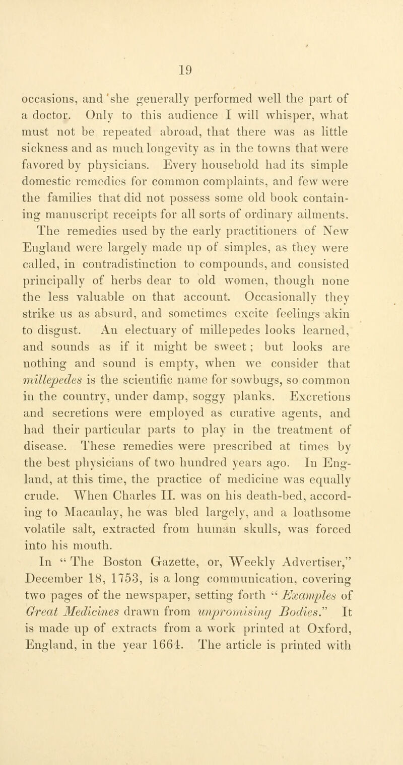 occasions, and 'she generally performed well the part of a doctor. Only to this audience I will whisper, what must not be repeated abroad, that there was as little sickness and as much longevity as in the towns that were favored by physicians. Every household had its simple domestic remedies for common complaints, and few were the families that did not possess some old book contain- ing manuscript receipts for all sorts of ordinary ailments. The remedies used by the early practitioners of New England were largely made up of simples, as they were called, in contradistinction to compounds, and consisted principally of herbs dear to old women, though none the less valuable on that account. Occasionally they strike us as absurd, and sometimes excite feelings akin to disgust. An electuary of millepedes looks learned, and sounds as if it might be sweet; but looks are nothing and sound is empty, when we consider that millepedes is the scientific name for sowbugs, so common in the country, under damp, soggy planks. Excretions and secretions were employed as curative agents, and had their particular parts to play in the treatment of disease. These remedies were prescribed at times by the best physicians of two hundred years ago. In Elng- land, at this time, the practice of medicine was equally crude. When Charles II. was on his death-bed, accord- ing to Macaulay, he was bled largely, and a loathsome volatile salt, extracted from human skulls, vvas forced into his mouth. In  The Boston Gazette, or. Weekly Advertiser, December 18, 1753, is a long communication, covering two pages of the newspaper, setting forth  Examples of Great Medicines drawn from imjyromlsing Bodies.'' It is made up of extracts from a work printed at Oxford, England, in the year 1661. The article is printed with